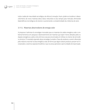 164
Centro de Gestão e Estudos Estratégicos
Ciência, Tecnologia e Inovação
toda a cadeia de maturidade tecnológica, da ciência à inovação. Assim, poder-se-á acelerar o desen-
volvimento de novos materiais desta classe, reduzindo os seus tempos para mercado, eliminando
dependências tecnológicas do exterior e aumentando a competitividade das indústrias do setor.
3.11.5. Materiais absorvedores de energia solar
A proposta é adicionar às estratégias montadas para os materiais da cadeia energética solar e am-
biental fomentos em pesquisa e desenvolvimento de materiais que sejam menos afetados pelas ra-
diações energéticas e pelos ciclos térmicos naturais encontrados em órbitas no interior da termosfe-
ra terrestre. O resultado esperado desta estratégia é ampliar a faixa de produtos a serem oferecidos
pela indústria nacional na área energética solar, de forma que alguns desses produtos possam ser in-
corporados a sistemas espaciais brasileiros e que se possa aproveitar oportunidades de exportação.
 