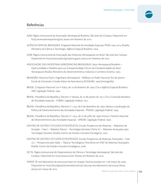 165
Materiais Avançados | 2010-2022
Materiais avançados para o setor espacial
Referências
AAB. Página institucional da Associação Aeroespacial Brasileira. São José dos Campos. Disponível em
http://www.aeroespacial.org.br/, acesso em fevereiro de .
AGÊNCIA ESPACIAL BRASILEIRA. Programa Nacional de Atividades Espaciais: PNAE -. Brasília:
Ministério da Ciência e Tecnologia. Agência Espacial Brasileira, .
AIAB. Página institucional da Associação das Indústrias Aeroespaciais do Brasil. São José dos Campos.
Disponível em http://www.aiab.org.br/portugues/, acesso em fevereiro de .
ASSOCIAÇÃO DAS INDÚSTRIAS AEROESPACIAIS BRASILEIRAS. Setor Aeroespacial Brasileiro –
Oportunidades e Desaﬁos para sua Competitividade. Fórum de Competitividade do Setor
Aeroespacial. Brasília: Ministério do Desenvolvimento, Indústria e Comércio Exterior, .
BRANDÃO, Maurício Pazini. Engenharia Aeroespacial – Reﬂexos no Poder Nacional. Rio de Janeiro:
Escola de Comando e Estado-Maior da Aeronáutica (ECEMAR),  (monograﬁa).
BRASIL. Congresso Nacional. Lei no
., de  de fevereiro de , Cria a Agência Espacial Brasileira -
AEB. Legislação Federal, .
BRASIL. Presidência da República. Decreto no
., de  de janeiro de , Cria a Comissão Brasileira
de Atividades Espaciais - COBAE. Legislação Federal, .
BRASIL. Presidência da República. Decreto no
., de  de dezembro de , Aprova a atualização da
Política de Desenvolvimento das Atividades Espaciais - PNDAE. Legislação Federal, .
BRASIL. Presidência da República. Decreto no
., de  de julho de , Institui o Sistema Nacional
de Desenvolvimento das Atividades Espaciais - SINDAE. Legislação Federal, .
CENTRO DE GESTÃO E ESTUDOS ESTRATÉGICOS. Estudo Prospectivo de Materiais – Relatórios de
Situação – Fase I – Relatório Parcial – Tecnologias Sensíveis (Tema V) – Materiais Avançados para
Tecnologias Sensíveis. Brasília: Centro de Gestão e Estudos Estratégicos, .
CENTRO DE GESTÃO E ESTUDOS ESTRATÉGICOS. Estudo Prospectivo de Materiais Avançados – Fase
/ – Perspectivas para Ação – Tópicos Tecnológicos Prioritários em C&T de Materiais Avançados.
Brasília: Centro de Gestão e Estudos Estratégicos, .
DCTA. Página institucional do Departamento de Ciência e Tecnologia Aeroespacial. São José dos
Campos. Disponível em http://www.cta.br/. Acesso em fevereiro de .
FAPESP. SP terá laboratório de estruturas leves em aviação. Notícia postada em  de março de .
Disponível em http://bvs.fapesp.br/namidia/noticia//sp-tera-laboratorio-estruturas-leves/,
acesso em março de .
 