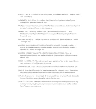 HENRIQUES, V. A. R.: Titânio no Brasil. São Paulo: Associação Brasileira de Metalurgia e Materiais - ABM,
 (Livro Digital).
HUDSON CITY. Who’s Who in the New Space Race? Disponível em http://www.hudsonﬂa.com/
spacerace.htm. Acesso em fevereiro de .
INPE. Página institucional do Instituto Nacional de Atividades Espaciais. São José dos Campos. Disponível
em http://www.inpe.br/. Acesso em fevereiro de .
MANKINS, John C. Technology Readiness Levels – A White Paper. Washington, D. C.: NASA
Headquarters. . Disponível em http://www.hq.nasa.gov/oﬃce/codeq/trl/trl.pdf. Acesso em
fevereiro de .
MINISTÉRIO DA CIÊNCIA E TECNOLOGIA. Plano de Ação -. Brasília: Ministério da Ciência e
Tecnologia, .
MINISTÉRIO DA DEFESA E MINISTÉRIO DA CIÊNCIA E TECNOLOGIA. Concepção Estratégica –
Ciência, Tecnologia e Inovação de Interesse da Defesa Nacional. Brasília: Ministério da Defesa e
Ministério da Ciência e Tecnologia, .
MINISTÉRIO DO DESENVOLVIMENTO, INDÚSTRIA E COMÉRCIO EXTERIOR. Política de
Desenvolvimento Produtivo: PDP. Brasília: Ministério do Desenvolvimento, Indústria e Comércio
Exterior, .
PATER, R. H. e CURTO, P. A.: Advanced materials for space applications, Nasa Langley Research Center,
Acta Astronautica (-)(Dec ), p. -.
RAUSCHENBACH, H. S.: Solar Cell Array Design Handbook, Van Nostrand Reinhold, New York, .
RAWAL, S.: Metal-Matrix Composites for Space Applications. JOM ()(), p. -. Disponível em
http://www.tms.org/pubs/journals/JOM//Rawal-.html, acesso em fevereiro de .
SILVA, R. A.: Processamento e Caracterização de Compósitos Híbridos Fibra/metal. Tese de Doutorado.
Instituto Tecnológico de Aeronáutica, São José dos Campos, .
UNION OF CONCERNED SCIENTISTS. UCS Satellite Database. Disponível em http://www.ucsusa.org/
nuclear_weapons_and_global_security/space_weapons/technical_issues/ucs-satellite-database.
html. Acesso em fevereiro de .
 