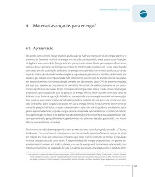 169
Materiais Avançados | 2010-2022
Materiais avançados para energia
4. Materiais avançados para energia1
4.1. Apresentação
De acordo com o World Energy Outlook, publicação da Agência Internacional de Energia, prevê-se o
aumento da demanda mundial de energia em cerca de  no período entre  e . Projeções
da Agência Internacional de Energia indicam que os combustíveis fósseis permanecem dominantes
como as fontes primárias de energia no cenário de referência do período  - , contribuindo
com cerca de três quartos do acréscimo de energia neste período. Em termos absolutos, o carvão
suprirá a maior parcela da demanda energética, seguido pelo gás natural e petróleo. A demanda por
carvão e gás natural será impulsionada pelo crescimento dos serviços de energia elétrica nos países
em desenvolvimento. Em termos globais deverão ser adicionados . GW de potência instalada
até  para atender ao crescimento da demanda. No cenário de referência observa-se um cresci-
mento signiﬁcativo das novas fontes renováveis de energia (solar, eólica, marés, ondas, bioenergia),
ampliando a participação de , da geração de energia elétrica observada em  para cerca de
, em . Embora a geração hidrelétrica corresponda a uma energia renovável, em temos glo-
bais, prevê-se que a participação da hidroeletricidade se reduzirá de  para  no mesmo perí-
odo. O Brasil faz parte do grupo de países em que a energia elétrica é maciçamente proveniente de
usinas de geração hidráulica, as quais correspondem a cerca de  da potência instalada no país e
geram aproximadamente  da energia elétrica consumida. Adicionalmente, o potencial hidrelé-
trico aproveitado no Brasil é de apenas  do potencial teórico existente. Estas características indi-
cam que no Brasil a geração hidrelétrica predominará nas próximas décadas, garantindo uma matriz
elétrica essencialmente renovável.
O consumo mundial de energia primária tem aumentado ano a ano alcançando cerca de  TW.ano
atualmente. Este crescimento corresponde a um aumento de, aproximadamente, cinquenta vezes
em relação aos níveis pré-industriais, enquanto que neste mesmo intervalo de tempo a população
mundial cresceu cerca de cinco vezes. A disponibilidade de energia proporcionou um grande de-
senvolvimento humano em todo o planeta, e o uso de energia está diretamente relacionado com
índices econômicos e de qualidade de vida. É evidente que existe uma relação entre o produto inter-
1 Este capitulo foi elaborado pela equipe composta por: José Carlos Bressiani (coordenador), Fabio Coral Fonseca (relator), Eduardo
Torres Serra (revisor), Elita Urano C. Frajndlich, Estevam Vitório Spinace, Fátima Maria Sequeira de Carvalho, Francisco Jose Cor-
rea Braga, Humberto G. Riella, Lalgudi V. Ramanathan, Ricardo Mendes Leal Neto, Vanderlei Sergio Bergamaschi (co-revisores)
 