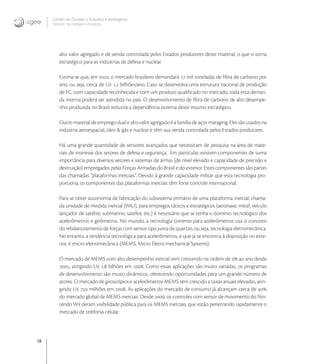 18
Centro de Gestão e Estudos Estratégicos
Ciência, Tecnologia e Inovação
alto valor agregado e de venda controlada pelos Estados produtores deste material, o que o torna
estratégico para as indústrias de defesa e nuclear.
Estima-se que, em , o mercado brasileiro demandará  mil toneladas de ﬁbra de carbono por
ano, ou seja, cerca de U , bilhões/ano. Caso se desenvolva uma estrutura nacional de produção
de FC, com capacidade reconhecida e com um produto qualiﬁcado no mercado, toda esta deman-
da interna poderá ser atendida no país. O desenvolvimento de ﬁbra de carbono de alto desempe-
nho produzida no Brasil reduzirá a dependência externa deste insumo estratégico.
Outro material de emprego dual e alto valor agregado é a família de aços maraging. Eles são usados na
indústria aeroespacial, óleo & gás e nuclear e têm sua venda controlada pelos Estados produtores.
Há uma grande quantidade de sensores avançados que necessitam de pesquisa na área de mate-
riais de interesse dos setores de defesa e segurança. Em particular, existem componentes de suma
importância para diversos vetores e sistemas de armas (de nível elevado e capacidade de precisão e
destruição) empregados pelas Forças Armadas do Brasil e do exterior. Estes componentes são partes
das chamadas “plataformas inerciais”. Devido à grande capacidade militar que esta tecnologia pro-
porciona, os componentes das plataformas inerciais têm forte controle internacional.
Para se obter autonomia de fabricação do subsistema primário de uma plataforma inercial, chama-
da unidade de medida inercial (IMU), para empregos táticos e estratégicos (aeronave, míssil, veículo
lançador de satélite, submarino, satélite, etc.) é necessário que se tenha o domínio tecnológico dos
acelerômetros e girômetros. No mundo, a tecnologia corrente para acelerômetros usa o conceito
do rebalanceamento de forças com sensor tipo junta de quartzo, ou seja, tecnologia eletromecânica.
No entanto, a tendência tecnológica para acelerômetros, e que já se encontra à disposição no exte-
rior, é micro-eletromecânica (MEMS, Micro Eletro-mechanical Systems).
O mercado de MEMS com alto desempenho inercial vem crescendo na ordem de  ao ano desde
, atingindo U , bilhões em . Como essas aplicações são muito variadas, os programas
de desenvolvimento são muito dinâmicos, oferecendo oportunidades para um grande número de
atores. O mercado de giroscópios e acelerômetros MEMS tem crescido a taxas anuais elevadas, atin-
gindo U  milhões em . As aplicações do mercado de consumo já alcançam cerca de 
do mercado global de MEMS inerciais. Desde , os controles com sensor de movimento do Nin-
tendo Wii deram visibilidade pública para os MEMS inerciais, que estão penetrando rapidamente o
mercado de telefonia celular.
 