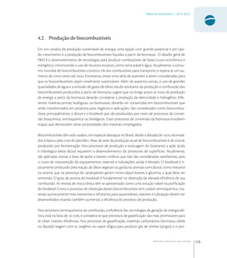 173
Materiais Avançados | 2010-2022
Materiais avançados para energia
4.2. Produção de biocombustíveis
Em um cenário de produção sustentável de energia, uma opção com grande potencial e em rápi-
do crescimento é a produção de biocombustíveis líquidos a partir da biomassa. O desaﬁo geral de
P&D é o desenvolvimento de tecnologias para produzir combustíveis de baixo custo econômico e
energético, minimizando o uso de recursos escassos, como terra arável e água. Atualmente, o consu-
mo mundial de biocombustíveis constitui  dos combustíveis para transporte, e espera-se um au-
mento de cinco vezes até . Entretanto, existe uma série de questões a serem consideradas para
que os biocombustíveis sejam totalmente sustentáveis. Além de aspectos sociais, o uso de grandes
quantidades de água e a emissão de gases de efeito estufa resultante da produção e combustão dos
biocombustíveis produzidos a partir de biomassa sugere que no longo prazo as rotas de produção
de energia a partir da biomassa deverão considerar a produção de eletricidade e hidrogênio. Dife-
rentes matérias-primas biológicas, ou biomassas, deverão ser convertidas em biocombustíveis que
serão transformados em produtos para negócios e aplicações. São considerados como biocombus-
tíveis, principalmente, o álcool e o biodiesel que são produzidos por meio de processos de conver-
são bioquímica, termoquímica ou biológicos. Estes processos de conversão da biomassa envolvem
etapas que demandam várias propriedades dos materiais empregados.
Biocombustíveis têm sido usados, em especial destaque no Brasil, desde a década de , estimula-
dos à época pela crise do petróleo. Mais de  da produção atual de biocombustíveis é de etanol,
produzido por fermentação. Nos processos de produção e estocagem do bioetanol, a ação ácida
e tribológica deste álcool requerem o desenvolvimento de protetores de superfícies. Atualmente,
são aplicadas resinas a base de epóxi e ésteres vinílicos que não são consideradas satisfatórias, pois
o custo de manutenção de equipamentos, reatores e tubulações, ainda é elevado. O biodiesel é ti-
picamente produzido pela reação de óleos vegetais ou gorduras animais com álcool, como metanol
ou etanol, que na presença de catalisadores geram mono-alquil-ésteres e glicerina, a qual deve ser
removida. O grau de pureza do biodiesel é fundamental na obtenção de elevada eﬁciência de sua
combustão. As resinas de troca iônica têm se apresentado como uma solução viável na puriﬁcação
do biodiesel. Como o processo de obtenção destes biocombustíveis tem caráter termoquímico, ma-
teriais quimicamente mais resistentes e refratários para aquecedores, reatores e tubulação devem ser
desenvolvidos visando também aumentar a eﬁciência do processo de produção.
Nos processos termoquímicos de combustão, a eﬁciência das tecnologias de geração de energia elé-
trica está na faixa de -, e considera-se que processos de gaseiﬁcação são mais promissores para
se obter maiores eﬁciências. Nos processos de gaseiﬁcação, materiais carbonáceos (biomassa sólida
ou líquida) reagem com ar, oxigênio ou vapor d’água para produzir gás de síntese (syngas), e o pro-
 