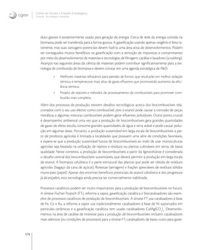 174
Centro de Gestão e Estudos Estratégicos
Ciência, Tecnologia e Inovação
duto gasoso é posteriormente usado para geração de energia. Cerca de  da energia contida na
biomassa pode ser transferida para a forma gasosa. A gaseiﬁcação usando apenas oxigênio é feita ra-
ramente, mas suas vantagens potenciais devem fazê-la uma área ativa de desenvolvimentos. Podem
ser conseguidos muitos benefícios na gaseiﬁcação com a remoção de impurezas e contaminantes
por meio do desenvolvimento de materiais e tecnologias de ﬁltragem, catálise e lavadores (scrubbing).
Avanços nas seguintes áreas da ciência de materiais podem contribuir signiﬁcativamente para a tec-
nologia de combustão de biomassa e devem constar em uma agenda estratégica de P&D:
• Melhores materiais refratários para paredes de fornos, que resultarão em melhor isolação
térmica e temperaturas mais altas de gases eﬂuentes que promoverão aumento da eﬁci-
ência térmica;
• Projeto de reatores e métodos de processamento de combustíveis para promover com-
bustão mais completa.
Além dos processos de produção, existem desaﬁos tecnológicos acerca dos biocombustíveis rela-
cionados com o seu uso efetivo como combustível, pois o etanol pode causar a corrosão de peças
metálicas e algumas misturas combustíveis podem gerar eﬂuentes poluidores. Outro ponto crucial
é desempenho ambiental uma vez que a produção de biocombustíveis gera grandes quantidades
de gases de efeito estufa, consome grandes quantidades de água e terra arável e pode causar polui-
ção em algumas áreas. Portanto, a produção sustentável em larga escala de biocombustíveis a par-
tir de produtos agrícolas é limitada a localidades que possuem uma série de condições favoráveis,
e espera-se que a produção sustentável futura de biocombustíveis ao invés de usar monoculturas
agrícolas seja baseada na utilização de rejeitos e resíduos ou plantas cultiváveis em terras de baixa
qualidade. Neste contexto, a produção de biocombustíveis a partir da lignocelulose é considerada
o desaﬁo central dos biocombustíveis sustentáveis, que deverá permitir a produção em larga escala
de etanol. A biomassa celulósica é a parte estrutural das plantas que pode ser obtida de resíduos
agrícolas (bagaço da cana de açúcar), ﬂorestais (serragem) e frações apreciáveis de resíduos sólidos
municipais (papel). Apesar dos enormes benefícios potenciais do etanol celulósico e dos progressos
já alcançados, esta tecnologia ainda precisa ser comercialmente viabilizada.
Processos catalíticos podem ser muito importantes para a produção de biocombustíveis no futuro.
A síntese Fischer-Tropsch (FT), reforma a vapor, gaseiﬁcação catalítica e biocatalisadores são exem-
plos de processos catalíticos de produção de biocombustíveis. A síntese FT usa catalisadores à base
de Fe, Co e Ru, a reforma a vapor usa tradicionalmente catalisadores à base de Ni suportados em
partículas cerâmicas e a gaseiﬁcação catalítica tem usado catalisadores CaMg(CO
)
. Desenvolvi-
mentos na área de catálise de interesse para a produção de biocombustíveis incluem: catalisadores
mais seletivos (ou condições de processos) para a síntese FT, catalisadores de baixo custo para gasei-
 