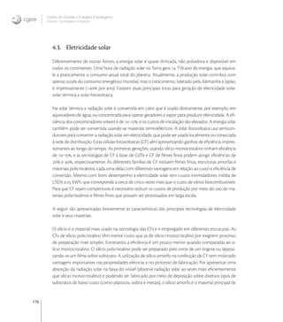176
Centro de Gestão e Estudos Estratégicos
Ciência, Tecnologia e Inovação
4.3. Eletricidade solar
Diferentemente de outras fontes, a energia solar é quase ilimitada, não poluidora e disponível em
todos os continentes. Uma hora de radiação solar na Terra gera  TW.ano de energia, que equiva-
le a praticamente o consumo anual total do planeta. Atualmente, a produção solar contribui com
apenas . do consumo energético mundial, mas o crescimento, liderado pela Alemanha e Japão,
é impressionante (~ por ano). Existem duas principais rotas para geração de eletricidade solar:
solar térmica e solar fotovoltaica.
Na solar térmica a radiação solar é convertida em calor que é usado diretamente, por exemplo, em
aquecedores de água, ou concentrada para operar geradores a vapor para produzir eletricidade. A eﬁ-
ciência dos concentradores solares é de -, e os custos de instalação são elevados. A energia solar
também pode ser convertida usando-se materiais termoelétricos. A solar fotovoltaica usa semicon-
dutores para converter a radiação solar em eletricidade, que pode ser usada localmente ou conectada
à rede de distribuição. Estas células fotovoltaicas (CF) vêm apresentando ganhos de eﬁciência impres-
sionantes ao longo do tempo. As primeiras gerações, usando silício monocristalino tinham eﬁciência
de -, e as tecnologias de CF à base de CdTe e CF de ﬁlmes ﬁnos podem atingir eﬁciências de
 e , respectivamente. As diferentes famílias de CF incluem ﬁlmes ﬁnos, estruturas amorfas e
materiais policristalinos, cada uma delas com diferentes vantagens em relação ao custo e eﬁciência de
conversão. Mesmo com bom desempenho a eletricidade solar tem custos intimidadores: média de
USD . kWh, que corresponde a cerca de cinco vezes mais que o custo de vários biocombustíveis.
Para que CF sejam competitivas é necessário reduzir os custos de produção por meio do uso de ma-
teriais policristalinos e ﬁlmes ﬁnos que possam ser processados em larga escala.
A seguir são apresentadas brevemente as características das principais tecnologias de eletricidade
solar e seus materiais.
O silício é o material mais usado na tecnologia das CFs e é empregado em diferentes estruturas. As
CFs de silício policristalino têm menor custo que as de silício monocristalino por exigirem processo
de preparação mais simples. Entretanto, a eﬁciência é um pouco menor quando comparadas ao si-
lício monocristalino. O silício policristalino pode ser preparado pelo corte de um lingote ou deposi-
tando-se um ﬁlme sobre substrato. A utilização de silício amorfo na confecção de CF tem mostrado
vantagens importantes nas propriedades elétricas e no processo de fabricação. Por apresentar uma
absorção da radiação solar na faixa do visível (absorve radiação solar  vezes mais eﬁcientemente
que silício monocristalino) e podendo ser fabricado por meio de deposição sobre diversos tipos de
substratos de baixo custo (como plásticos, vidros e metais), o silício amorfo é o material principal de
 