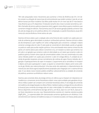178
Centro de Gestão e Estudos Estratégicos
Ciência, Tecnologia e Inovação
Têm sido pesquisados novos mecanismos para aumentar o limite de eﬁciência das CFs. Um de-
les consiste na utilização de nanocristais de semicondutores que podem produzir mais de um par
elétron-buraco por fóton incidente. Este efeito pode resultar em um novo tipo de CF mais barata e
mais eﬁciente que as CFs disponíveis. O reduzido tamanho dos cristais na escala nanométrica, tam-
bém chamados de pontos quânticos (quantum dots), sugerem novos efeitos quanto-mecânicos, que
convertem energia em elétrons. Teoricamente, estas CFs de terceira geração poderão converter mais
de  da energia da luz em potência elétrica. Em comparação, os painéis fotovoltaicos atuais têm
menos de  de eﬁciência e limite teórico de .
Sistemas térmicos solares usam a radiação solar como fonte de calor e podem ser usados para con-
trole do ambiente, gerar eletricidade ou produzir combustíveis químicos. Sistemas térmicos solares
de alta-temperatura usam espelhos em várias conﬁgurações para concentrar a radiação e depois
converter a energia solar em calor. O calor pode ser convertido em eletricidade usando um gerador
ou pode ser usado para auxiliar reações químicas. Uma usina baseada neste sistema consiste de três
partes: um sistema óptico para coletar e concentrar a luz, um receptor ou reator que converte a luz
em calor e um gerador que converte o calor em eletricidade ou um reator que converte o calor em
potência química. Existem vários tipos de concentradores solares. Uma vez concentrada a luz solar,
vários métodos podem ser usados para converter o calor em energia elétrica. A unidade da con-
versão de grandes receptores centrais normalmente são turbinas de vapor. Outros métodos são: )
geração e superaquecimento do vapor no receptor; ) aquecimento de ar atmosférico no receptor
e depois usá-lo para superaquecer o vapor; ) aquecer ar comprimido e depois usá-lo numa turbi-
na de gás híbrido tipo solar/combustível. Uma área ainda não explorada é o desenvolvimento de
motores de calor (heat engines) especiﬁcamente projetados para integração com o sistema térmico
solar. O uso destes novos motores poderia simpliﬁcar substancialmente as unidades de conversão
de potência, aumentar sua eﬁciência e reduzir custos.
Sistemas para conversão direta da energia térmica em elétrica que se baseiam em dispositivos ter-
moelétricos e conversores termo-fotovoltaicos abrem novas oportunidades para geradores de po-
tência média e podem até competir com conversão fotovoltaica direta. A tecnologia de conversão
termoelétrica de energia baseada nos efeitos Peltier e Seebeck explora a energia térmica dos elétrons
(e buracos) para conversão da energia solar em calor e eletricidade. Os melhores materiais termoe-
létricos disponíveis comercialmente são ligas de Bi
Te
com Bi
Se
(tipo-n) e com Sb
Te
(tipo-p). Es-
tes foram descobertos nos anos . Desenvolvimentos recentes em materiais nanoestruturados
(AgPb
SbTe+m
) e superreticulados têm demonstrado aumentos signiﬁcativos em eﬁciência. O de-
senvolvimento de materiais termoelétricos (tipo p e n) nanoestruturados com baixas perdas parasi-
 