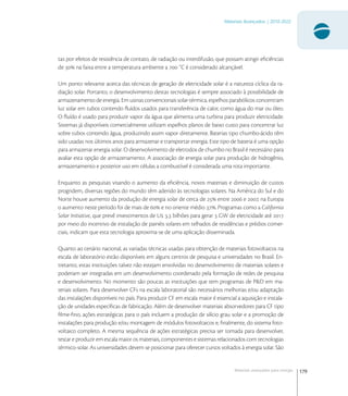 179
Materiais Avançados | 2010-2022
Materiais avançados para energia
tas por efeitos de resistência de contato, de radiação ou interdifusão, que possam atingir eﬁciências
de  na faixa entre a temperatura ambiente a  ˚C é considerado alcançável.
Um ponto relevante acerca das técnicas de geração de eletricidade solar é a natureza cíclica da ra-
diação solar. Portanto, o desenvolvimento destas tecnologias é sempre associado à possibilidade de
armazenamento de energia. Em usinas convencionais solar-térmica, espelhos parabólicos concentram
luz solar em tubos contendo ﬂuídos usados para transferência de calor, como água do mar ou óleo.
O ﬂuído é usado para produzir vapor da água que alimenta uma turbina para produzir eletricidade.
Sistemas já disponíveis comercialmente utilizam espelhos planos de baixo custo para concentrar luz
sobre tubos contendo água, produzindo assim vapor diretamente. Baterias tipo chumbo-ácido têm
sido usadas nos últimos anos para armazenar e transportar energia. Este tipo de bateria é uma opção
para armazenar energia solar. O desenvolvimento de eletrodos de chumbo no Brasil é necessário para
avaliar esta opção de armazenamento. A associação de energia solar para produção de hidrogênio,
armazenamento e posterior uso em células a combustível é considerada uma rota importante.
Enquanto as pesquisas visando o aumento da eﬁciência, novos materiais e diminuição de custos
progridem, diversas regiões do mundo têm aderido às tecnologias solares. Na América do Sul e do
Norte houve aumento da produção de energia solar de cerca de  entre  e , na Europa
o aumento neste período foi de mais de  e no oriente médio . Programas como a California
Solar Initiative, que prevê investimentos de U , bilhões para gerar  GW de eletricidade até 
por meio do incentivo de instalação de painéis solares em telhados de residências e prédios comer-
ciais, indicam que esta tecnologia aproxima-se de uma aplicação disseminada.
Quanto ao cenário nacional, as variadas técnicas usadas para obtenção de materiais fotovoltaicos na
escala de laboratório estão disponíveis em alguns centros de pesquisa e universidades no Brasil. En-
tretanto, estas instituições talvez não estejam envolvidas no desenvolvimento de materiais solares e
poderiam ser integradas em um desenvolvimento coordenado pela formação de redes de pesquisa
e desenvolvimento. No momento são poucas as instituições que tem programas de P&D em ma-
teriais solares. Para desenvolver CFs na escala laboratorial são necessários melhorias e/ou adaptação
das instalações disponíveis no país. Para produzir CF em escala maior é essencial a aquisição e instala-
ção de unidades especíﬁcas de fabricação. Além de desenvolver materiais absorvedores para CF tipo
ﬁlme-ﬁno, ações estratégicas para o país incluem a produção de silício grau solar e a promoção de
instalações para produção e/ou montagem de módulos fotovoltaicos e, ﬁnalmente, do sistema foto-
voltaico completo. A mesma sequência de ações estratégicas precisa ser tomada para desenvolver,
testar e produzir em escala maior os materiais, componentes e sistemas relacionados com tecnologias
térmico-solar. As universidades devem se posicionar para oferecer cursos voltados à energia solar. São
 