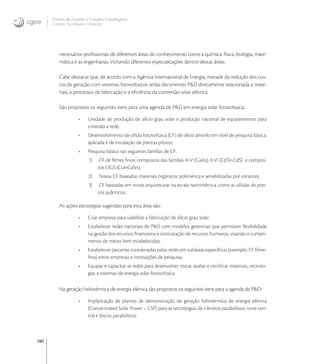 180
Centro de Gestão e Estudos Estratégicos
Ciência, Tecnologia e Inovação
necessários proﬁssionais de diferentes áreas do conhecimento como a química, física, biologia, mate-
mática e as engenharias, incluindo diferentes especializações dentro destas áreas.
Cabe destacar que, de acordo com a Agência Internacional de Energia, metade da redução dos cus-
tos de geração com sistemas fotovoltaicos serão decorrentes P&D diretamente relacionada a mate-
riais, a processos de fabricação e a eﬁciência da conversão solar-elétrica.
São propostos os seguintes itens para uma agenda de P&D em energia solar fotovoltaica:
• Unidade de produção de silício grau solar e produção nacional de equipamentos para
conexão a rede;
• Desenvolvimento de célula fotovoltaica (CF) de silício amorfo em nível de pesquisa básica,
aplicada e de instalação de plantas pilotos;
• Pesquisa básica nas seguintes famílias de CF:
1) CF de ﬁlmes ﬁnos: compostos das famílias III-V (GaAs), II-VI (CdTe-CdS) e compos-
tos CIGS (CuInGaSn);
2) Novas CF baseadas materiais orgânicos: polimérica e sensibilizadas por corantes;
3) CF baseadas em novas arquiteturas na escala nanométrica, como as células de pon-
tos quânticos;
As ações estratégias sugeridas para esta área são:
• Criar empresa para viabilizar a fabricação de silício grau solar;
• Estabelecer redes nacionais de P&D com modelos gerenciais que permitam ﬂexibilidade
na gestão dos recursos ﬁnanceiros e contratação de recursos humanos, visando o cumpri-
mento de metas bem estabelecidas;
• Estabelecer parcerias coordenadas pelas redes em subáreas especíﬁcas (exemplo: CF ﬁlme-
ﬁno) entre empresas e instituições de pesquisa;
• Equipar e capacitar as redes para desenvolver, testar, avaliar e certiﬁcar materiais, tecnolo-
gias e sistemas de energia solar fotovoltaica.
Na geração heliotérmica de energia elétrica são propostos os seguintes itens para a agenda de P&D:
• Implantação de plantas de demonstração de geração heliotérmica de energia elétrica
(Concentrated Solar Power – CSP) para as tecnologias de cilindros parabólicos, torre cen-
tral e discos parabólicos;
 