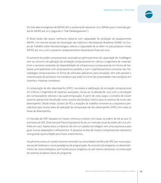 19
Materiais Avançados | 2010-2022
Materiais avançados para defesa nacional e segurança pública
Os mercados emergentes de MEMS têm o potencial de adicionar U, Bilhões para o mercado glo-
bal de MEMS até  (segundo a “Yole Développement”).
O Brasil ainda não possui nenhuma indústria com capacidade de produção de equipamentos
MEMS. Um recente estudo da Associação das Indústrias Aeroespaciais Brasileiras (AIAB), no Gru-
po de Trabalho sobre Nanotecnologias, indicou a capacidade de se obter no país produtos iniciais
MEMS até , com o posterior amadurecimento de produtos ﬁnais até .
O aumento do poder computacional, associado ao aprimoramento da capacidade de modelagem
vem ao encontro da aplicação da simulação computacional em ciência e engenharia de materiais.
Com o aumento acelerado da disponibilidade de infraestrutura computacional, em forma de har-
dware, principalmente com processamento paralelo, e com o aperfeiçoamento constante das me-
todologias computacionais na forma de softwares aplicativos para simulação, tem sido possível a
caracterização de processos microscópicos que estão no cerne das propriedades macroscópicas em
sistemas e materiais complexos.
A computação de alto desempenho (HPC), necessária à viabilização da simulação computacional
em Ciência e Engenharia de materiais avançados, iniciou-se na década de  com a introdução
dos computadores vetoriais e da supercomputação. A partir de , surgiu o conceito de cluster
(sistema operacional classiﬁcado como sistema distribuído), mesmo para os sistemas de muito alto
desempenho. Desde então, clusters de PCs e estações de trabalho tornaram-se a arquitetura pre-
valecente para muitas áreas de aplicação de computação de alto desempenho (HPC), em todas as
faixas de desempenho.
O mercado de HPC baseado em cluster continua a crescer, com taxas na ordem de  ao ano. A
estimativa do IDC (International Data Corporation) foi de um mercado anual da ordem de U , bi-
lhões em . Apesar disso, a indústria não tem um padrão tecnológico nem uma arquitetura para
guiar futuras adaptações e reﬁnamentos. A pesquisa na área de clusters computacionais representa
uma grande oportunidade para novos investimentos.
Atualmente, existe um amplo interesse renovado na comunidade cientíﬁca de HPC por novas arqui-
teturas de hardware e novos paradigmas de programação. Ao contrário do progresso no desenvolvi-
mento de novos hardwares, tem havido pouco progresso, ou até mesmo retrocesso, na construção
de sistemas escaláveis, fáceis de programar.
 