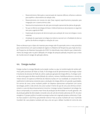 181
Materiais Avançados | 2010-2022
Materiais avançados para energia
• Desenvolvimento, fabricação e caracterização de materiais reﬂetivos, refrativos e seletivos
para espelhos e absorvedores da radiação solar;
• Desenvolvimento de motores de calor (heat engines) especiﬁcamente projetados para
integração com o sistema térmico solar;
• Sistemas de armazenamento de calor para otimização operacional das plantas de geração.
• No que se refere às tecnologias de baixa e média temperaturas são propostos os seguintes
itens para a agenda de P&D:
• Implantação de projetos de demonstração para avaliação de novas tecnologias e novos
materiais;
• Ampliação da capacitação tecnológica da indústria nacional com a ﬁnalidade de obter-se
ganhos de eﬁciência energética e reduções de custo.
Deve-se destacar que o tópico de materiais para energia solar foi apontado como o mais prioritário
para investimentos com oportunidade de negócio no Relatório de Perspectivas para Ação do Estu-
do Prospectivo de Materiais Avançados do CGEE. Foi identiﬁcado neste relatório que o desenvolvi-
mento da energia solar no país é defasado, em estágio de pesquisa aplicada, enquanto que o resto
do mundo está em estágio de aplicação seletiva.
4.4. Energia nuclear
Energia nuclear é a energia liberada numa reação nuclear, ou seja, na transformação de núcleos atô-
micos pelos processos de ﬁssão ou fusão. A tecnologia atual de aproveitamento da energia nuclear
é resultante do processo de ﬁssão do urânio usada para geração de energia elétrica. A energia nucle-
ar não emite gases de efeito estufa (dióxido de carbono, metano, hidroﬂuorcarbonos e outros) ou
metais tóxicos. Os aspectos ambientais da indústria nuclear, em sua totalidade, se comparam favo-
ravelmente às alternativas existentes para a produção de energia elétrica em grandes quantidades.
Em termos de custo, usinas nucleares podem ter despesas operacionais compatíveis com outras
tecnologias, porém a vida útil de uma usina nuclear é menor do que de uma usina térmica conven-
cional e o custo de descomissionamento é enorme. A energia nuclear é baseada em tecnologia ma-
dura e comprovada, e é a terceira maior fonte de produção de eletricidade no mundo, gerando 
da produção global de eletricidade e evitando cerca de  de emissões adicionais de CO
do setor
energético. O projeto político mundial via energia nuclear tem originado projetos ambiciosos. O pla-
no mais ousado é o da China, que pretende construir mais  usinas nucleares até . A previsão
mundial é de  projetos nucleares até , uma vez que o debate mundial em torno de uma
 