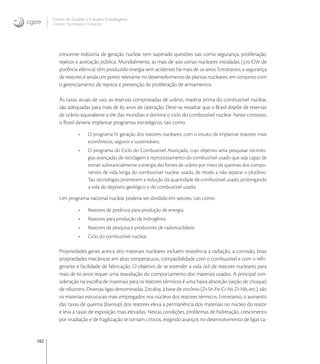 182
Centro de Gestão e Estudos Estratégicos
Ciência, Tecnologia e Inovação
crescente indústria de geração nuclear tem superado questões tais como segurança, proliferação,
rejeitos e aceitação pública. Mundialmente, as mais de  usinas nucleares instaladas ( GW de
potência elétrica) têm produzido energia sem acidentes há mais de  anos. Entretanto, a segurança
de reatores é ainda um ponto relevante no desenvolvimento de plantas nucleares, em conjunto com
o gerenciamento de rejeitos e prevenção de proliferação de armamentos.
Às taxas atuais de uso, as reservas comprovadas de urânio, matéria prima do combustível nuclear,
são adequadas para mais de  anos de operação. Deve-se ressaltar que o Brasil dispõe de reservas
de urânio equivalente a  das mundiais e domina o ciclo do combustível nuclear. Neste contexto,
o Brasil deveria implantar programas estratégicos, tais como:
• O programa IV geração dos reatores nucleares, com o intuito de implantar reatores mais
econômicos, seguros e sustentáveis;
• O programa do Ciclo do Combustível Avançado, cujo objetivo seria pesquisar tecnolo-
gias avançadas de reciclagem e reprocessamento do combustível usado que seja capaz de
extrair substancialmente a energia das fontes de urânio por meio da queimas dos compo-
nentes de vida longa do combustível nuclear usado, de modo a não separar o plutônio.
Tais tecnologias prometem a redução da quantidade de combustível usado, prolongando
a vida do depósito geológico e do combustível usado;
Um programa nacional nuclear poderia ser dividido em setores, tais como:
• Reatores de potência para produção de energia;
• Reatores para produção de hidrogênio;
• Reatores de pesquisa e produtores de radionuclídeos;
• Ciclo do combustível nuclear.
Propriedades gerais acerca dos materiais nucleares incluem resistência a radiação, a corrosão, boas
propriedades mecânicas em altas temperaturas, compatibilidade com o combustível e com o refri-
gerante e facilidade de fabricação. O objetivo de se estender a vida útil de reatores nucleares para
mais de  anos requer uma reavaliação do comportamento dos materiais usados. A principal con-
sideração na escolha de materiais para os reatores térmicos é uma baixa absorção (seção de choque)
de nêutrons. Diversas ligas denominadas Zircaloy, à base de zircônio (Zr-Sn-Fe-Cr-Ni; Zr-Nb, etc.), são
os materiais estruturais mais empregados nos núcleos dos reatores térmicos. Entretanto, o aumento
das taxas de queima (burnup) dos reatores eleva a permanência dos materiais no núcleo do reator
e leva a taxas de exposição mais elevadas. Nestas condições, problemas de hidretação, crescimento
por irradiação e de fragilização se tornam críticos, exigindo avanços no desenvolvimento de ligas ca-
 