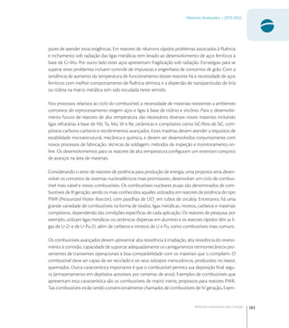 183
Materiais Avançados | 2010-2022
Materiais avançados para energia
pazes de atender estas exigências. Em reatores de nêutrons rápidos problemas associados à ﬂuência
e inchamento sob radiação das ligas metálicas tem levado ao desenvolvimento de aços ferríticos à
base de Cr-Mo. Por outro lado estes aços apresentam fragilização sob radiação. Estratégias para se
superar estes problemas incluem controle de impurezas e engenharia de contornos de grão. Com a
tendência de aumento da temperatura de funcionamento destes reatores há a necessidade de aços
ferríticos com melhor comportamento de ﬂuência térmica, e a dispersão de nanopartículas de ítria
ou titânia na matriz metálica tem sido estudada neste sentido.
Nos processos relativos ao ciclo do combustível, a necessidade de materiais resistentes a ambientes
corrosivos do reprocessamento exigem aços e ligas à base de titânio e zircônio. Para o desenvolvi-
mento futuro de reatores de alta temperatura são necessários diversos novos materiais incluindo
ligas refratárias à base de Nb, Ta, Mo, W e Re, cerâmicas e compósitos como SiC-ﬁbra de SiC, com-
pósitos carbono-carbono e recobrimentos avançados. Estes matérias devem atender a requisitos de
estabilidade microestrutural, mecânica e química, e devem ser desenvolvidos conjuntamente com
novos processos de fabricação, técnicas de soldagem, métodos de inspeção e monitoramento on-
line. Os desenvolvimentos para os reatores de alta temperatura conﬁguram um extensivo conjunto
de avanços na área de materiais.
Considerando o setor de reatores de potência para produção de energia, uma proposta seria desen-
volver os conceitos de sistemas nucleoelétricos mais promissores, desenvolver um ciclo de combus-
tível mais viável e novos combustíveis. Os combustíveis nucleares atuais são denominados de com-
bustíveis de III geração, sendo os mais conhecidos aqueles utilizados em reatores de potência do tipo
PWR (Pressurized Water Reactor), com pastilhas de UO
em tubos de zircaloy. Entretanto, há uma
grande variedade de combustíveis na forma de óxidos, ligas metálicas, nitretos, carbetos e materiais
compósitos, dependendo das condições especíﬁcas de cada aplicação. Os reatores de pesquisa, por
exemplo, utilizam ligas metálicas ou cerâmicas dispersas em alumínio e os reatores rápidos têm as li-
gas de U-Zr e de U-Pu-Zr, além de carbetos e nitretos de U e Pu, como combustíveis mais comuns.
Os combustíveis avançados devem apresentar alta resistência à irradiação, alta resistência do revesti-
mento à corrosão, capacidade de suportar adequadamente os carregamentos termomecânicos pro-
venientes de transientes operacionais e boa compatibilidade com os materiais que o compõem. O
combustível deve ser capaz de ser reciclado e ter seus isótopos transurânicos, produzidos no reator,
queimados. Outra característica importante é que o combustível permita sua deposição ﬁnal segu-
ra (armazenamento em depósitos acessíveis por centenas de anos). Exemplos de combustíveis que
apresentam esta característica são os combustíveis de matriz inerte, propostos para reatores PWR.
Tais combustíveis estão sendo convencionalmente chamados de combustíveis de IV geração. Exem-
 