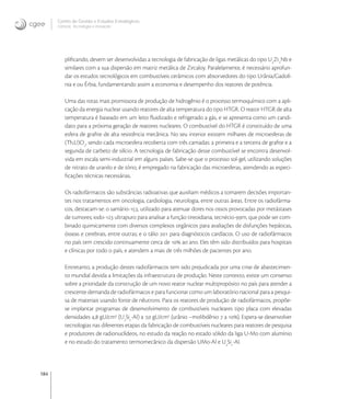 184
Centro de Gestão e Estudos Estratégicos
Ciência, Tecnologia e Inovação
pliﬁcando, devem ser desenvolvidas a tecnologia de fabricação de ligas metálicas do tipo U
Zr
Nb e
similares com a sua dispersão em matriz metálica de Zircaloy. Paralelamente, é necessário aprofun-
dar os estudos tecnológicos em combustíveis cerâmicos com absorvedores do tipo Urânia/Gadolí-
nia e ou Érbia, fundamentando assim a economia e desempenho dos reatores de potência.
Uma das rotas mais promissora de produção de hidrogênio é o processo termoquímico com a apli-
cação da energia nuclear usando reatores de alta temperatura do tipo HTGR. O reator HTGR de alta
temperatura é baseado em um leito ﬂuidizado e refrigerado a gás, e se apresenta como um candi-
dato para a próxima geração de reatores nucleares. O combustível do HTGR é constituído de uma
esfera de graﬁte de alta resistência mecânica. No seu interior existem milhares de microesferas de
(Th,U)O
, sendo cada microesfera recoberta com três camadas: a primeira e a terceira de graﬁte e a
segunda de carbeto de silício. A tecnologia de fabricação desse combustível se encontra desenvol-
vida em escala semi-industrial em alguns países. Sabe-se que o processo sol-gel, utilizando soluções
de nitrato de uranilo e de tório, é empregado na fabricação das microesferas, atendendo as especi-
ﬁcações técnicas necessárias.
Os radiofármacos são substâncias radioativas que auxiliam médicos a tomarem decisões importan-
tes nos tratamentos em oncologia, cardiologia, neurologia, entre outras áreas. Entre os radiofárma-
cos, destacam-se: o samário-, utilizado para atenuar dores nos ossos provocadas por metástases
de tumores; iodo- ultrapuro para analisar a função tireoidiana; tecnécio-m, que pode ser com-
binado quimicamente com diversos complexos orgânicos para avaliações de disfunções hepáticas,
ósseas e cerebrais, entre outras; e o tálio  para diagnósticos cardíacos. O uso de radiofármacos
no país tem crescido continuamente cerca de  ao ano. Eles têm sido distribuídos para hospitais
e clínicas por todo o país, e atendem a mais de três milhões de pacientes por ano.
Entretanto, a produção destes radiofármacos tem sido prejudicada por uma crise de abastecimen-
to mundial devida a limitações da infraestrutura de produção. Neste contexto, existe um consenso
sobre a prioridade da construção de um novo reator nuclear multipropósito no país para atender a
crescente demanda de radiofármacos e para funcionar como um laboratório nacional para a pesqui-
sa de materiais usando fonte de nêutrons. Para os reatores de produção de radiofármacos, propõe-
se implantar programas de desenvolvimento de combustíveis nucleares tipo placa com elevadas
densidades , gU/cm
(U
Si
-Al) a , gU/cm
(urânio –molibdênio  a ). Espera-se desenvolver
tecnologias nas diferentes etapas da fabricação de combustíveis nucleares para reatores de pesquisa
e produtores de radionuclídeos, no estudo da reação no estado sólido da liga U-Mo com alumínio
e no estudo do tratamento termomecânico da dispersão UMo-Al e U
Si
-Al.
 