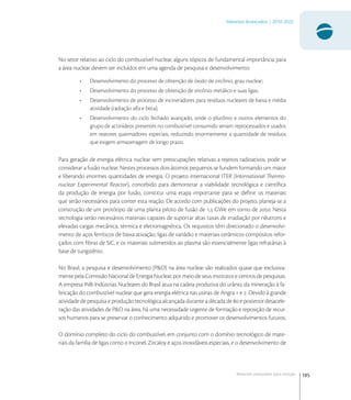 185
Materiais Avançados | 2010-2022
Materiais avançados para energia
No setor relativo ao ciclo do combustível nuclear, alguns tópicos de fundamental importância para
a área nuclear devem ser incluídos em uma agenda de pesquisa e desenvolvimento:
• Desenvolvimento do processo de obtenção de óxido de zircônio, grau nuclear;
• Desenvolvimento do processo de obtenção de zircônio metálico e suas ligas;
• Desenvolvimento de processo de incineradores para resíduos nucleares de baixa e média
atividade (radiação alfa e beta);
• Desenvolvimento do ciclo fechado avançado, onde o plutônio e outros elementos do
grupo de actinídeos presentes no combustível consumido seriam reprocessados e usados
em reatores queimadores especiais, reduzindo enormemente a quantidade de resíduos
que exigem armazenagem de longo prazo;
Para geração de energia elétrica nuclear sem preocupações relativas a rejeitos radioativos, pode se
considerar a fusão nuclear. Nestes processos dois átomos pequenos se fundem formando um maior
e liberando enormes quantidades de energia. O projeto internacional ITER (International Thermo-
nuclear Experimental Reactor), concebido para demonstrar a viabilidade tecnológica e cientíﬁca
da produção de energia por fusão, constitui uma etapa importante para se deﬁnir os materiais
que serão necessários para conter esta reação. De acordo com publicações do projeto, planeja-se a
construção de um protótipo de uma planta piloto de fusão de , GWe em torno de . Nesta
tecnologia serão necessários materiais capazes de suportar altas taxas de irradiação por nêutrons e
elevadas cargas mecânica, térmica e eletromagnética. Os requisitos têm direcionado o desenvolvi-
mento de aços ferríticos de baixa ativação, ligas de vanádio e materiais cerâmicos compósitos refor-
çados com ﬁbras de SiC, e os materiais submetidos ao plasma são essencialmente ligas refratárias à
base de tungstênio.
No Brasil, a pesquisa e desenvolvimento (P&D) na área nuclear são realizados quase que exclusiva-
mente pela Comissão Nacional de Energia Nuclear, por meio de seus institutos e centros de pesquisas.
A empresa INB-Indústrias Nucleares do Brasil atua na cadeia produtiva do urânio, da mineração à fa-
bricação do combustível nuclear que gera energia elétrica nas usinas de Angra  e . Devido à grande
atividade de pesquisa e produção tecnológica alcançada durante a década de  e posterior desacele-
ração das atividades de P&D na área, há uma necessidade urgente de formação e reposição de recur-
sos humanos para se preservar o conhecimento adquirido e promover os desenvolvimentos futuros.
O domínio completo do ciclo do combustível, em conjunto com o domínio tecnológico de mate-
riais da família de ligas como o Inconel, Zircaloy e aços inoxidáveis especiais, e o desenvolvimento de
 