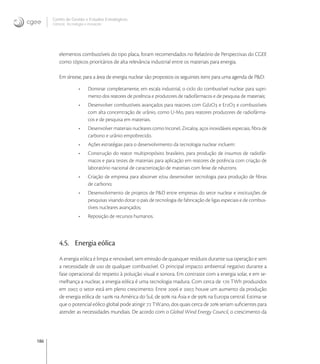 186
Centro de Gestão e Estudos Estratégicos
Ciência, Tecnologia e Inovação
elementos combustíveis do tipo placa, foram recomendados no Relatório de Perspectivas do CGEE
como tópicos prioritários de alta relevância industrial entre os materiais para energia.
Em síntese, para a área de energia nuclear são propostos os seguintes itens para uma agenda de P&D:
• Dominar completamente, em escala industrial, o ciclo do combustível nuclear para supri-
mento dos reatores de potência e produtores de radiofármacos e de pesquisa de materiais;
• Desenvolver combustíveis avançados para reatores com GdO e ErO e combustíveis
com alta concentração de urânio, como U-Mo, para reatores produtores de radiofárma-
cos e de pesquisa em materiais.
• Desenvolver materiais nucleares como Inconel, Zircaloy, aços inoxidáveis especiais, ﬁbra de
carbono e urânio empobrecido.
• Ações estratégias para o desenvolvimento da tecnologia nuclear incluem:
• Construção do reator multipropósito brasileiro, para produção de insumos de radiofár-
macos e para testes de materiais para aplicação em reatores de potência com criação de
laboratório nacional de caracterização de materiais com feixe de nêutrons.
• Criação de empresa para absorver e/ou desenvolver tecnologia para produção de ﬁbras
de carbono;
• Desenvolvimento de projetos de P&D entre empresas do setor nuclear e instituições de
pesquisas visando dotar o país de tecnologia de fabricação de ligas especiais e de combus-
tíveis nucleares avançados;
• Reposição de recursos humanos.
4.5. Energia eólica
A energia eólica é limpa e renovável, sem emissão de quaisquer resíduos durante sua operação e sem
a necessidade de uso de qualquer combustível. O principal impacto ambiental negativo durante a
fase operacional diz respeito à poluição visual e sonora. Em contraste com a energia solar, e em se-
melhança a nuclear, a energia eólica é uma tecnologia madura. Com cerca de  TWh produzidos
em , o setor está em pleno crescimento. Entre  e , houve um aumento da produção
de energia eólica de  na América do Sul, de  na Ásia e de  na Europa central. Estima-se
que o potencial eólico global pode atingir  TW.ano, dos quais cerca de  seriam suﬁcientes para
atender as necessidades mundiais. De acordo com o Global Wind Energy Council, o crescimento da
 
