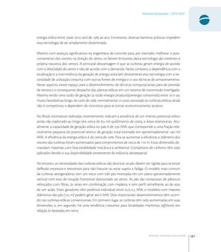 187
Materiais Avançados | 2010-2022
Materiais avançados para energia
energia eólica entre - será de  ao ano. Entretanto, diversas barreiras práticas impedem
esta tecnologia de ser amplamente disseminada.
Mesmo com avanços signiﬁcativos na engenharia de controle para, por exemplo, melhorar o posi-
cionamento dos rotores na direção do vento, os fatores limitantes desta tecnologia são inerentes à
própria natureza dos ventos. A principal desvantagem é que as turbinas geram energia de acordo
com a velocidade do vento e não de acordo com a demanda. Neste contexto, a dependência com a
localização e a intermitência da geração de energia associam diretamente esta tecnologia com a ne-
cessidade de utilização conjunta com outras fontes de energia e o uso técnicas de armazenamento.
Neste aspecto, existe espaço para o desenvolvimento de técnicas computacionais para de previsão
de ventos e o consequente despacho das plantas eólicas em um sistema de transmissão interligado.
Mesmo tendo uma razão de geração (a razão energia produzida/energia consumida) entre  e ,
muito favorável ao longo do ciclo de vida, normalmente, o custo associado às turbinas eólicas ainda
não é competitivo, e dependem de incentivos para se tornar economicamente atrativo.
No Brasil, estimativas realizadas recentemente, indicam a existência de um imenso potencial eólico
ainda não explorado ao longo dos cerca de , mil quilômetros de costa, e áreas interioranas. Atu-
almente, a capacidade de geração eólica no país é de  MW, que corresponde a uma fração rela-
tivamente pequena do potencial teórico de geração total estimado em aproximadamente  mil
MW. A eﬁciência da energia eólica é de cerca de . Para se aumentar a eﬁciência o diâmetro dos
rotores das turbinas foram aumentados para comprimentos de cerca de  m. Estas dimensões de-
mandam materiais com boa estabilidade mecânica e ambiental. Compósitos de carbono têm sido
aplicados devido a sua disponibilidade proveniente da indústria aeroespacial.
No entanto, as necessidades das turbinas eólicas são distintas: as pás devem ser rígidas para se evitar
deﬂexão excessiva e resistentes para não fraturar ou estar sujeita a fadiga. O modelo mais comum
de turbinas aerogeradoras tem um rotor com três pás montadas em um plano aproximadamente
vertical com eixo de rotação horizontal direcionado ao vento. As pás são compostas de plásticos
reforçados com ﬁbras, às vezes em combinação com madeira, e tem perﬁl semelhante ao de asas
de um avião. Estes geradores têm potência individual entre ,-, MW, e modelos com maiores
diâmetros das pás ( m) podem gerar até  MW. Dois importantes desenvolvimentos têm ocorri-
do nas turbinas eólicas convencionais. Em primeiro lugar as turbinas têm sido aumentadas em suas
dimensões, e, em segundo, há uma tendência crescente para localidades marítimas (oﬀshore) em
relação às baseadas em terra.
 