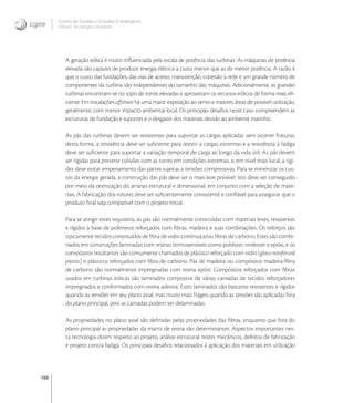 188
Centro de Gestão e Estudos Estratégicos
Ciência, Tecnologia e Inovação
A geração eólica é muito inﬂuenciada pela escala de potência das turbinas. As máquinas de potência
elevada são capazes de produzir energia elétrica a custo menor que as de menor potência. A razão é
que o custo das fundações, das vias de acesso, manutenção, conexão à rede e um grande número de
componentes da turbina são independentes do tamanho das máquinas. Adicionalmente, as grandes
turbinas encontram-se no topo de torres elevadas e aproveitam os recursos eólicos de forma mais eﬁ-
ciente. Em instalações oﬀshore há uma maior exposição ao vento e maiores áreas de possível utilização,
geralmente, com menor impacto ambiental local. Os principais desaﬁos neste caso compreendem as
estruturas de fundação e suportes e o desgaste dos materiais devido ao ambiente marinho.
As pás das turbinas devem ser resistentes para suportar as cargas aplicadas sem ocorrer fraturas;
desta forma, a resistência deve ser suﬁciente para resistir a cargas extremas e a resistência à fadiga
deve ser suﬁciente para suportar a variação temporal de carga ao longo da vida útil. As pás devem
ser rígidas para prevenir colisões com as torres em condições extremas, e, em nível mais local, a rigi-
dez deve evitar empenamento das partes sujeitas a tensões compressivas. Para se minimizar os cus-
tos da energia gerada, a construção das pás deve ser o mais leve possível. Isto deve ser conseguido
por meio da otimização do arranjo estrutural e dimensional, em conjunto com a seleção de mate-
riais. A fabricação dos rotores deve ser suﬁcientemente consistente e conﬁável para assegurar que o
produto ﬁnal seja compatível com o projeto inicial.
Para se atingir estes requisitos, as pás são normalmente construídas com materiais leves, resistentes
e rígidos à base de polímeros reforçados com ﬁbras, madeira e suas combinações. Os reforços são
tipicamente tecidos constituídos de ﬁbra de vidro contínua e/ou ﬁbras de carbono. Estes são combi-
nados em construções laminadas com resinas termosensíveis como poliéster, vinilester e epóxi, e os
compósitos resultantes são comumente chamados de plástico reforçado com vidro (glass-reinforced
plastic) e plásticos reforçados com ﬁbra de carbono. Pás de madeira ou compósitos madeira-ﬁbra
de carbono são normalmente impregnadas com resina epóxi. Compósitos reforçados com ﬁbras
usados em turbinas eólicas são laminados compostos de várias camadas de tecidos reforçadores
impregnados e conformados com resina adesiva. Estes laminados são bastante resistentes e rígidos
quando as tensões em seu plano axial, mas muito mais frágeis quando as tensões são aplicadas fora
do plano principal, pois as camadas podem ser delaminadas.
As propriedades no plano axial são deﬁnidas pelas propriedades das ﬁbras, enquanto que fora do
plano principal as propriedades da matriz de resina são determinantes. Aspectos importantes nes-
ta tecnologia dizem respeito ao projeto, análise estrutural, testes mecânicos, defeitos de fabricação
e projeto contra fadiga. Os principais desaﬁos relacionados à aplicação dos materiais em utilização
 