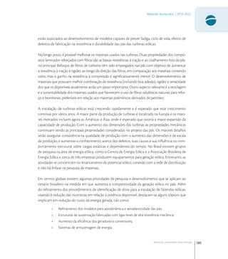 189
Materiais Avançados | 2010-2022
Materiais avançados para energia
estão associados ao desenvolvimento de modelos capazes de prever fadiga, ciclo de vida, efeitos de
defeitos de fabricação na resistência e durabilidade das pás das turbinas eólicas.
No longo prazo, é possível melhorar os materiais usados nas turbinas. Duas propriedades dos compó-
sitos laminados reforçados com ﬁbras são as baixas resistências à tração e ao cisalhamento fora do pla-
no principal. Reforços de ﬁbras de carbono têm sido empregados nas pás com objetivo de aumentar
a resistência à tração e rigidez ao longo da direção das ﬁbras, em comparação aos materiais contendo
vidro, mas o ganho na resistência à compressão é signiﬁcativamente menor. O desenvolvimento de
materiais que possuam melhor combinação de resistência (incluindo boa adesão), rigidez e tenacidade
dos que os disponíveis atualmente serão um passo importante. Outro aspecto relevante é a reciclagem
e a sustentabilidade dos materiais usados que favorecem o uso de ﬁbras celulósicas naturais para refor-
ço e biorresinas, preferíveis em relação aos materiais poliméricos derivados do petróleo.
A instalação de turbinas eólicas está crescendo rapidamente e é esperado que este crescimento
continue por vários anos. A maior parte da produção de turbinas é localizada na Europa e os maio-
res mercados incluem agora as Américas e Ásia, onde é esperado que ocorra a maior expansão da
capacidade de produção. Com o aumento das dimensões das turbinas as propriedades mecânicas
continuam sendo as principais propriedades consideradas no projeto das pás. Os maiores desaﬁos
serão assegurar consistência na qualidade de produção com o aumento das dimensões e de escala
da produção, e aumentar o conhecimento acerca dos defeitos, suas causas e sua inﬂuência no com-
portamento estrutural sobre cargas estáticas e dependentes do tempo. No Brasil existem grupos
de pesquisa na área de energia eólica, como o Centro de Energia Eólica e a Associação Brasileira de
Energia Eólica e cerca de três empresas produzem equipamentos para geração eólica. Entretanto, as
atividades se concentram no levantamento de potencial eólico, conexão com a rede de distribuição
e não há ênfase na pesquisa de materiais.
Em termos globais existem algumas prioridades de pesquisa e desenvolvimento que se aplicam ao
cenário brasileiro na medida em que aumenta a competitividade da geração eólica no país. Além
do reﬁnamento dos procedimentos de identiﬁcação de sítios para a instalação de fazendas eólicas,
visando à redução das incertezas em relação à potência disponível, destacam-se alguns tópicos que
implicam em redução do custo da energia gerada, tais como:
• Reﬁnamento dos modelos para aerodinâmica e aeroelasticidade das pás;
• Estruturas de sustentação fabricadas com ligas leves de alta resistência mecânica;
• Aumento da eﬁciência dos geradores e conversores;
• Sistemas de armazenagem de energia.
 