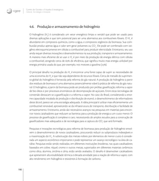 190
Centro de Gestão e Estudos Estratégicos
Ciência, Tecnologia e Inovação
4.6. Produção e armazenamento de hidrogênio
O hidrogênio (H
) é considerado um vetor energético limpo e versátil que pode ser usado para
diversas aplicações e que tem potencial para ser uma alternativa aos combustíveis fósseis. O H
é
abundante em compostos químicos, como a água, e compostos orgânicos da biomassa. Sua com-
bustão produz apenas água e calor sem gerar poluentes ou CO
. Ele pode ser combinado com oxi-
gênio eletroquimicamente em células a combustível para produzir eletricidade. Entretanto, seu uso
ainda requer diversas inovações e desenvolvimentos na sua produção, transporte e armazenamento.
A maneira mais eﬁciente de se usar o H
é por meio da produção de energia elétrica com células
a combustível, atingindo cerca de  de eﬁciência, que signiﬁca muito mais energia utilizável por
energia primária usada do que, por exemplo, nos motores a gasolina ().
O principal desaﬁo na produção do H
é encontrar uma fonte capaz de suprir as necessidades de
uma economia do H
e que não seja dependente de recursos fósseis. Cerca de metade do suprimen-
to global do hidrogênio é fornecida pela reforma do gás natural. A produção de hidrogênio a partir
dos resíduos de biomassa é uma alternativa potencialmente viável à prática de reforma do gás natu-
ral. O hidrogênio, a partir da biomassa pode ser produzido por pirólise, gaseiﬁcação, reforma a vapor
de bio-óleos e por processos enzimáticos de decomposição de açúcares. Entre estas tecnologias de
conversão destacam-se a gaseiﬁcação e a reforma a vapor. No caso do Brasil, considerando a enor-
me capacidade instalada de produção e distribuição de etanol, o desenvolvimento de reformadores
deste álcool, parece ser uma estratégia adequada. A idéia principal é utilizar mais eﬁcientemente um
combustível renovável, aproveitando-se da infraestrutura de transporte, distribuição e facilidade de
armazenamento. Entretanto, ainda são necessários avanços nas pesquisas em materiais para encon-
trar novos catalisadores que reduzam as barreiras para a produção de energia a um custo menor. O
processo de gaseiﬁcação é complexo e caro, necessitando de amplos estudos para a construção de
gaseiﬁcadores mais adequados e de tecnologias para a captura do CO
que será formado.
Pesquisas e inovações tecnológicas para reforma de biomassa para produção de hidrogênio envol-
vem o desenvolvimento de novos catalisadores, procurando reduzir os subprodutos indesejáveis e
a maximização do H
. A substituição dos metais nobres por elementos de menor custo é conside-
rada um aspecto econômico importante e pode representar um avanço tecnológico na área de ca-
tálise. Pesquisas estão sendo realizadas, em diferentes instituições brasileiras, nas quais catalisadores
baseados em cobre, níquel, cromo e outros metais, suportados em diferentes materiais cerâmicos
como sílica, alumina, zircônia e céria, estão sendo avaliados. O desaﬁo é desenvolver catalisadores
que apresentem alta estabilidade térmica e elevada atividade para a reação de reforma a vapor, com
alto rendimento em hidrogênio e resistentes à formação de carbono.
 