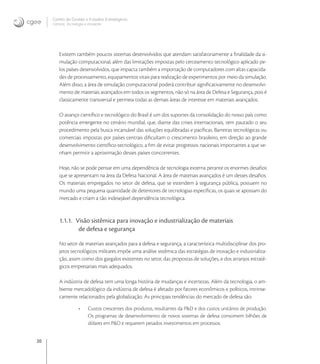 20
Centro de Gestão e Estudos Estratégicos
Ciência, Tecnologia e Inovação
Existem também poucos sistemas desenvolvidos que atendam satisfatoriamente a ﬁnalidade da si-
mulação computacional, além das limitações impostas pelo cerceamento tecnológico aplicado pe-
los países desenvolvidos, que impacta também a importação de computadores com altas capacida-
des de processamento, equipamentos vitais para realização de experimentos por meio da simulação.
Além disso, a área de simulação computacional poderá contribuir signiﬁcativamente no desenvolvi-
mento de materiais avançados em todos os segmentos, não só na área de Defesa e Segurança, pois é
classicamente transversal e permeia todas as demais áreas de interesse em materiais avançados.
O avanço cientíﬁco e tecnológico do Brasil é um dos suportes da consolidação do nosso país como
potência emergente no cenário mundial, que, diante das crises internacionais, tem pautado o seu
procedimento pela busca incansável das soluções equilibradas e pacíﬁcas. Barreiras tecnológicas ou
comerciais impostas por países centrais diﬁcultam o crescimento brasileiro, em direção ao grande
desenvolvimento cientíﬁco-tecnológico, a ﬁm de evitar progressos nacionais importantes a que ve-
nham permitir a aproximação desses países concorrentes.
Hoje, não se pode pensar em uma dependência de tecnologia externa perante os enormes desaﬁos
que se apresentam na área da Defesa Nacional. A área de materiais avançados é um desses desaﬁos.
Os materiais empregados no setor de defesa, que se estendem à segurança pública, possuem no
mundo uma pequena quantidade de detentores de tecnologias especíﬁcas, os quais se apossam do
mercado e criam a tão indesejável dependência tecnológica.
1.1.1. Visão sistêmica para inovação e industrialização de materiais
de defesa e segurança
No setor de materiais avançados para a defesa e segurança, a característica multidisciplinar dos pro-
jetos tecnológicos militares impõe uma análise sistêmica das estratégias de inovação e industrializa-
ção, assim como dos gargalos existentes no setor, das propostas de soluções, e dos arranjos estraté-
gicos empresariais mais adequados.
A indústria de defesa tem uma longa história de mudanças e incertezas. Além da tecnologia, o am-
biente mercadológico da indústria de defesa é afetado por fatores econômicos e políticos, intrinse-
camente relacionados pela globalização. As principais tendências do mercado de defesa são:
• Custos crescentes dos produtos, resultantes da P&D e dos custos unitários de produção.
Os programas de desenvolvimento de novos sistemas de defesa consomem bilhões de
dólares em P&D e requerem pesados investimentos em processos.
 