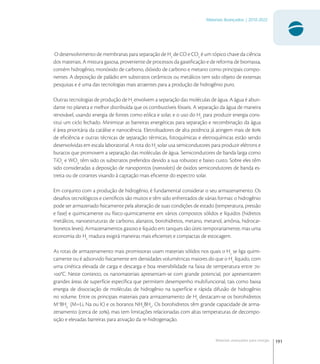 191
Materiais Avançados | 2010-2022
Materiais avançados para energia
O desenvolvimento de membranas para separação de H
de CO e CO
é um tópico chave da ciência
dos materiais. A mistura gasosa, proveniente de processos da gaseiﬁcação e de reforma de biomassa,
contém hidrogênio, monóxido de carbono, dióxido de carbono e metano como principais compo-
nentes. A deposição de paládio em substratos cerâmicos ou metálicos tem sido objeto de extensas
pesquisas e é uma das tecnologias mais atraentes para a produção de hidrogênio puro.
Outras tecnologias de produção de H
envolvem a separação das moléculas de água. A água é abun-
dante no planeta e melhor distribuída que os combustíveis fósseis. A separação da água de maneira
renovável, usando energia de fontes como eólica e solar, e o uso do H
para produzir energia cons-
titui um ciclo fechado. Minimizar as barreiras energéticas para separação e recombinação da água
é área prioritária da catálise e nanociência. Eletrolisadores de alta potência já atingem mais de 
de eﬁciência e outras técnicas de separação térmicas, fotoquímicas e eletroquímicas estão sendo
desenvolvidas em escala laboratorial. A rota do H
solar usa semicondutores para produzir elétrons e
buracos que promovem a separação das moléculas de água. Semicondutores de banda larga como
TiO
e WO
têm sido os substratos preferidos devido a sua robustez e baixo custo. Sobre eles têm
sido consideradas a deposição de nanopontos (nanodots) de óxidos semicondutores de banda es-
treita ou de corantes visando à captação mais eﬁciente do espectro solar.
Em conjunto com a produção de hidrogênio, é fundamental considerar o seu armazenamento. Os
desaﬁos tecnológicos e cientíﬁcos são muitos e têm sido enfrentados de várias formas: o hidrogênio
pode ser armazenado ﬁsicamente pela alteração de suas condições de estado (temperatura, pressão
e fase) e quimicamente ou físico-quimicamente em vários compostos sólidos e líquidos (hidretos
metálicos, nanoestruturas de carbono, alanatos, borohidretos, metano, metanol, amônia, hidrocar-
bonetos leves). Armazenamentos gasoso e líquido em tanques são úteis temporariamente, mas uma
economia do H
madura exigirá maneiras mais eﬁcientes e compactas de estocagem.
As rotas de armazenamento mais promissoras usam materiais sólidos nos quais o H
se liga quimi-
camente ou é adsorvido ﬁsicamente em densidades volumétricas maiores do que o H
líquido, com
uma cinética elevada de carga e descarga e boa reversibilidade na faixa de temperatura entre -
°C. Neste contexto, os nanomateriais apresentam-se com grande potencial, por apresentarem
grandes áreas de superfície especíﬁca que permitem desempenho multifuncional, tais como baixa
energia de dissociação de moléculas de hidrogênio na superfície e rápida difusão de hidrogênio
no volume. Entre os principais materiais para armazenamento de H
destacam-se os borohidretos
M+
BH
-
(M=Li, Na ou K) e os boranos NHn
BHn
. Os borohidretos têm grande capacidade de arma-
zenamento (cerca de ), mas tem limitações relacionadas com altas temperaturas de decompo-
sição e elevadas barreiras para ativação da re-hidrogenação.
 