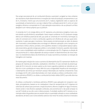 193
Materiais Avançados | 2010-2022
Materiais avançados para energia
Para atingir este potencial de um combustível eﬁciente, sustentável e amigável ao meio ambiente
são necessários amplo desenvolvimento e inovações dos meios de produção, armazenamento e uso
do H
. Entretanto, mesmo que uma economia do H
madura, englobando todos os aspectos de
sua produção, armazenamento e uso seja o objetivo ﬁnal, a utilização parcial do H
como um vetor
energético eﬁciente e armazenável em CC para aplicações estacionárias e de uso pessoal é um feito
desejável e com méritos próprios que se justiﬁcam.
A conversão do H
em energia elétrica em CC representa uma alternativa energética muito atra-
ente devido sua alta eﬁciência, versatilidade e baixo impacto ambiental. As CCs produzem energia
elétrica com eﬁciência potencial de , que pode ser convertida em movimento, iluminação ou
calor, em contraste com o motor a combustão a gasolina com eﬁciência de  que, quase exclu-
sivamente, é usado para gerar movimento. Vários projetos de demonstração ao redor do planeta
vêm mostrando a potencialidade desta tecnologia em diferentes aplicações como transporte, em
automóveis e ônibus urbanos, portáteis, como aparelhos celulares e computadores laptop e aplica-
ções estacionárias, gerando energia para prédios e comunidades. Entretanto, questões relacionadas
com o custo e durabilidade ainda inviabilizam a comercialização das CCs. Progressos na direção de
uma economia do H
madura dependem de avanços notáveis no desenvolvimento de novos mate-
riais e no entendimento básico dos fenômenos em escala nanométrica envolvidos na interação do
hidrogênio com materiais.
De maneira geral, redução dos custos e aumento do desempenho das CCs representam desaﬁos na
pesquisa de materiais para eletrodos, catalisadores e eletrólitos. O custo estimado da presente ge-
ração de CCs é cerca de  vezes superior ao do motor a gasolina, podendo ser reduzido por um
fator de  com a produção em massa. Além do custo, a longevidade, frequência de manutenção e
o desempenho são temas que necessitam avanços relacionados aos materiais componentes. Duas
tecnologias de CCs vêm sendo desenvolvidas com maior atenção, as células a combustível a mem-
brana polimérica (PEMFC) e as células a combustível de óxidos sólidos (SOFC), que serão descritas
neste documento.
As células a combustível a membrana polimérica (PEMFC), para aplicações de transporte e por-
táteis, principalmente, baseiam-se em catalisadores à base de nanopartículas de Pt dispersas em
substratos de carbono para promover a reação de prótons, elétrons e oxigênio em água. Entretanto,
mesmo sendo o mais eﬁciente catalisador conhecido, uma economia do H
não pode se basear no
uso da Pt devido ao seu alto custo e relativa escassez. A atividade catalítica da Pt necessita ser au-
mentada ordens de grandeza para ser possível reduzir a quantidade utilizada ou novos catalisadores
abundantes, de baixo custo e ativos deverão substituir este metal. No anodo, ainda faz-se necessário
 