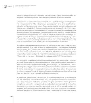 194
Centro de Gestão e Estudos Estratégicos
Ciência, Tecnologia e Inovação
encontrar catalisadores a base de Pt que sejam mais tolerantes ao CO e que apresentem melhor de-
sempenho e estabilidade quando se utiliza hidrogênio proveniente do processo de reforma.
Uma alternativa ao uso de catalisadores a base de Pt para a reação de oxidação do hidrogênio tem
sido o estudo de enzimas [NiFe]-hidrogenases, as quais apresentam como centro ativo Ni e Fe co-
ordenados por ligantes contendo enxofre. Para o catodo, ainda são buscados catalisadores mais
eﬁcientes para a redução do O
. Recentemente, foi mostrado que uma superfície de Pt
Ni() apre-
sentou-se  vezes mais ativa que o catalisador Pt/C considerado o estado da arte para a reação de
redução de oxigênio nas células PEMFC. Outros materiais, que não utilizam Pt, também têm sido
considerados bastantes promissores para a reação de redução do oxigênio, como, por exemplo, cal-
cogênios de metais de transição, tais como: compostos com fase tipo Chevrel (Mo
Ru
Se
) e com-
postos com fase amorfa (Rux
Moy
Sez
, Rux
Sy
), e os complexos macrocíclicos nitrogenados de Fe e Co,
como ferro- e cobalto-porﬁrinas, ftalocianinas e nanotubos de carbono nitrogenados.
A busca por novos catalisadores ativos e estáveis é de vital importância se forem considerados com-
bustíveis alternativos ao H
, como os alcoóis. A platina sozinha não é suﬁcientemente ativa para a
oxidação do COads
a CO
e por isso se faz necessário utilizar materiais alternativos como ligas de pla-
tina. Neste sentido, catalisadores binários, como PtRu, PtOs, PtSn, PtW, etc. têm sido investigados a
ﬁm de melhorar a eletro-oxidação do metanol. Entre estes catalisadores, os catalisadores a base de
PtRu têm sido os mais ativos e são o estado-da-arte para as células PEMFC a metanol direto.
No caso do Brasil, o etanol seria um combustível mais interessante para uso nas células a combustí-
vel. Porém, existem ainda poucos trabalhos na literatura sobre a oxidação direta de etanol em CCs.
Além disso, a oxidação completa do etanol a CO
é mais difícil que a do metanol devido à diﬁcul-
dade de quebra da ligação C-C e da formação de CO como intermediário que desativa o catalisador
de platina. No caso do etanol, os catalisadores nanoestruturados a base de PtSn têm apresentado
os melhores resultados. Técnicas de cálculos teóricos são apontadas como sendo uma ferramenta
chave para descrever e prever a atividade catalítica de novos sistemas.
As membranas Naﬁon (DuPont) são resultados da co-polimerização de um co-monômero de
vinil éter perﬂuorado com tetraﬂuoretileno (TFE), com posterior sulfonação das cadeias late-
rais, e são as mais usadas em PEMFC. Apesar das vantagens, as membranas Naﬁon apresentam
limitações no que se refere à temperatura de operação e à alta permeabilidade de combustíveis
líquidos, tais como metanol e etanol. Um aumento de cerca de °C na operação resultaria em
um ganho signiﬁcativo de desempenho destas células. Dessa forma, a busca por membranas io-
noméricas que permitam o funcionamento de células a combustível em temperaturas elevadas
 
