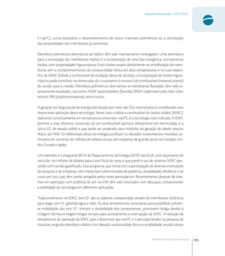195
Materiais Avançados | 2010-2022
Materiais avançados para energia
(~o
C), torna necessário o desenvolvimento de novos materiais poliméricos ou a otimização
das propriedades das membranas já existentes.
Eletrólitos poliméricos alternativos ao Naﬁon têm sido intensamente investigados. Uma alternativa
para a otimização das membranas Naﬁon é a incorporação de uma fase inorgânica, normalmente
óxidos, com propriedades higroscópicas. Esses óxidos atuam diretamente na umidiﬁcação da mem-
brana, sem o comprometimento da condutividade iônica em altas temperaturas, e no caso especí-
ﬁco de DAFC (Célula a combustível de oxidação direta de alcoóis), a incorporação de óxidos higros-
cópicos pode contribuir na diminuição do cruzamento (crossover) do combustível (metanol, etanol)
do anodo para o catodo. Eletrólitos poliméricos alternativos as membranas ﬂuoradas, têm sido in-
tensamente estudados, tais como: PVDF (polyvinylidene ﬂuoride), SPEEK (sulfonated poly-ether ether
ketone), PBI (polybenzimidazole), entre outros.
A geração em larga escala de energia distribuída por meio das CCs estacionárias é considerada uma
importante aplicação desta tecnologia. Neste caso a célula a combustível de óxidos sólidos (SOFC),
operando continuamente em temperaturas entre -°C, é a tecnologia mais indicada. A SOFC
permite a mais eﬁciente conversão de um combustível químico diretamente em eletricidade, é a
única CC de estado sólido e que pode ser projetada para módulos de geração de desde poucos
Watts até MW. Os diferenciais desta tecnologia justiﬁcam os elevados investimentos mundiais, es-
timados em centenas de milhões de dólares anuais, em empresas de grande porte nos Estados Uni-
dos, Europa e Japão.
Um exemplo é o programa SECA do Departamento de Energia (DOE) dos EUA, com orçamento de
cerca de  milhões de dólares para o ano ﬁscal de , e que prevê o uso de sistemas SOFC ope-
rando com carvão gaseiﬁcado. Este programa, que conta com a participação de diversas instituições
de pesquisa e de empresas, tem metas bem determinadas de potência, durabilidade, eﬁciência e de
custo até  que vêm sendo atingidas pelos times participantes. Recentemente, dezenas de siste-
mas em operação, com potência de até  kW, têm sido noticiados com destaque, comprovando
a viabilidade da tecnologia em diferentes aplicações.
Tradicionalmente na SOFC, íons O-
são as espécies transportadas através de membranas cerâmicas
para reagir com H+
, gerando água e calor. As altas temperaturas, necessárias para possibilitar suﬁcien-
te mobilidade dos íons O-
, limitam a durabilidade dos componentes, promovem fadiga devido à
ciclagem térmica e exigem longos tempos para acionamento e interrupção da SOFC. A redução da
temperatura de operação da SOFC para a faixa entre -°C é o principal desaﬁo na pesquisa de
materiais, exigindo eletrólitos sólidos com elevada condutividade iônica e estabilidade, anodos ativos
 