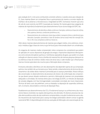 196
Centro de Gestão e Estudos Estratégicos
Ciência, Tecnologia e Inovação
para oxidação do H
e de outros combustíveis contendo carbono, e catodos ativos para redução do
O
. Estes materiais devem ser compatíveis física e quimicamente de maneira a se evitar reações de
interface e de se preservar a microestrutura e integridade da SOFC. Estimativas mostram que cerca
de  do custo total de uma SOFC é associada aos materiais. De maneira geral, duas categorias de
materiais de importância fundamental para desenvolvimento futuro da tecnologia de SOFC são:
• Desenvolvimento de eletrólitos sólidos cerâmicos. Exemplos: cerâmicas à base de zircônia,
céria, apatitas, bismuto, condutores protônicos, etc.;
• Desenvolvimento de condutores mistos (que exibem transporte iônico e eletrônico) para
eletrodos: Exemplos: perovskitas à base de lantânio (terras-raras)-metal de transição (Fe,
Ni, Cr, Mn, Co), compósitos cerâmica-metal, etc.
Além destes materiais desenvolvimentos de materiais para selagem (vidros, vitro-cerâmicos, cimen-
tos) e metálicos (ligas à base de cromo e aços ferríticos) para interconexão devem ser considerados.
As categorias de materiais citadas compreendem vários compostos (ou compósitos) que podem
ser aplicados em outros dispositivos de geração de energia e importantes dispositivos eletroquími-
cos como sensores de espécies químicas e membranas separadoras de gases, que podem ter ampla
utilização em diversos setores. Entre as famílias de materiais foco de intensas pesquisas destacam-se
as cerâmicas à base de zircônia e óxidos mistos de terras-raras, e cabe ressaltar que o Brasil possui
reservas minerais apreciáveis dos insumos para a fabricação destes compostos.
Entretanto, eletrodos e eletrólitos com alto desempenho não dependem apenas de sua composição
química, mas também de sua microestrutura. Neste sentido, o desenvolvimento de técnicas de pro-
cessamento e de análise destes materiais é primordial para os avanços pretendidos. Muitos esforços
são concentrados no desenvolvimento de processos de síntese e de conformação dos componen-
tes que devem possuir elevado rendimento e permitir a fabricação de materiais com propriedades
adequadas e controladas. De interesse direto para a tecnologia da SOFC, os métodos de deposição
de camadas delgadas com boa homogeneidade e porosidade controlada são muito importantes.
Técnicas de baixo custo são preferíveis, como as baseadas na deposição de suspensões cerâmicas,
sem, no entanto, desconsiderar as técnicas de deposição física.
Paralelamente aos desenvolvimentos das CCs, é fundamental avançar no conhecimento dos meca-
nismos básicos envolvidos nas reações eletroquímicas dos eletrodos. Os diversos processos das rea-
ções eletrocatalíticas ainda não são totalmente compreendidos, e estudos fundamentais acerca des-
tes mecanismos são importantes para o avanço tecnológico pretendido e devem constar na agenda
nacional de P&D. A disponibilização de técnicas avançadas de fabricação e de caracterização de ma-
 