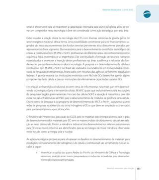 197
Materiais Avançados | 2010-2022
Materiais avançados para energia
teriais é importante para se estabelecer a capacitação necessária para que o país possa ainda se tor-
nar um competidor nesta tecnologia e deve ser considerada como ação estratégica para esta área.
Cabe ressaltar a relação direta da tecnologia das CCs com diversas indústrias de grande porte do
setor energético nacional, desta forma, uma possibilidade conveniente para os ﬁnanciamentos su-
geridos são recursos provenientes dos fundos setoriais pertinentes e/ou diretamente providos por
representantes deste segmento. São necessários para o desenvolvimento cientíﬁco e tecnológico de
células a combustível tipo PEMFC e SOFC proﬁssionais de diferentes áreas do conhecimento como
a química, física, matemática e as engenharias. Dar continuidade a formação de recursos humanos
especializados e promover a inserção destes proﬁssionais nas áreas acadêmica e industrial são fun-
damentais para o desenvolvimento desta tecnologia. A pesquisa e o desenvolvimento de células a
combustível tipo PEMFC e SOFC no Brasil são realizados essencialmente em Universidades e Insti-
tutos de Pesquisas governamentais, ﬁnanciados com recursos das agências de fomento estaduais e
federais. A grande maioria das Instituições envolvidas com P&D de CCs desenvolve apenas alguns
componentes desta célula, e poucas instituições são efetivamente capacitadas a operar CCs.
Em relação à infraestrutura industrial, existem cerca de três empresas nascentes que vêm desenvol-
vendo tecnologia própria e fornecendo células PEMFC quase que exclusivamente para instituições
de pesquisas e órgãos governamentais. No caso das células SOFC a situação é mais crítica, pois não
existe no país infraestrutura de P&D para o desenvolvimento de módulos de potência desta célula.
Outro ponto de destaque é a o programa de desenvolvimento do MCT, o Pro-H
, que possui quatro
redes de pesquisas estabelecidas no tema hidrogênio e CCs e que deve ser ampliado e continuado
para que seus objetivos sejam alcançados.
O Relatório de Perspectivas para ação do CGEE para os materiais para energia apontou que o grau
de desenvolvimento dos materiais para CC tem os maiores índices de afastamento do país em rela-
ção ao resto do mundo. Porém, a relevância industrial dos desenvolvimentos relativos aos materiais
para CC estão muito próximos aos identiﬁcados para as tecnologias de maior relevância observadas
neste estudo, como a energia solar e nuclear.
As ações estratégicas propostas para ultrapassar os desaﬁos no desenvolvimento de materiais para
produção e armazenamento de hidrogênio e de células a combustível são semelhantes e estão lis-
tados a seguir:
• Intensiﬁcar as ações das quatro Redes do Pro-H do Ministério de Ciência e Tecnologia
existentes, visando atrair novos pesquisadores e indústrias inovadoras para desenvolvi-
mento dos tópicos apresentados;
 