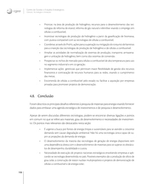 198
Centro de Gestão e Estudos Estratégicos
Ciência, Tecnologia e Inovação
• Priorizar, na área de produção de hidrogênio, recursos para o desenvolvimento das tec-
nologias de reforma de etanol, reforma de gás natural e eletrólise visando o emprego em
células a combustível;
• Incentivar tecnologias de produção de hidrogênio a partir da gaseiﬁcação de biomassa,
com pureza compatível com as tecnologias de células a combustível;
• Coordenar,atravésdoProH,açõesparaasuperaçãooumitigaçãodoconjuntodebarreiras
para a inserção das tecnologias de produção de hidrogênio e de células a combustível.
• Ampliar as atividades de normalização de sistemas de produção, transporte, armazena-
gem e utilização de hidrogênio, bem como dos sistemas de conversão.
• Prospectar os nichos de mercado para células a combustível de alta temperatura para uso
no segmento industrial e em co-geração.
• Implementar ações gerenciais que permitam maior ﬂexibilidade de gestão dos recursos
ﬁnanceiros e contratação de recursos humanos para as redes, visando o cumprimento
das metas;
• Encomenda de células a combustível pelo estado ou facilitar a aquisição por empresas
privadas para promover projetos de demonstração.
4.8. Conclusão
Foramdescritososprincipaisdesaﬁosreferentesàpesquisademateriaisparaenergiavisandofornecer
dados para embasar uma agenda estratégica de investimentos e de pesquisa e desenvolvimento.
Apesar de serem discutidas diferentes tecnologias, podem-se encontrar diversas ligações e pontos
em comum no que se refere aos materiais, grau de desenvolvimento e necessidades de investimen-
to. Os pontos mais relevantes são destacados nesta seção:
• É urgente a busca por fontes de energia limpas e sustentáveis para se atender a crescente
demanda sem causar degradação ambiental. Não há uma tecnologia única capaz de su-
prir as projeções da demanda de energia;
• O desenvolvimento da maioria das tecnologias de geração de energia disponíveis tem
uma dependência direta com o desenvolvimento de materiais para se superar os obstácu-
los de desempenho, durabilidade e custos;
• Necessidade de execução de projetos nacionais estratégicos envolvendo empresas e apli-
cando-se tecnologia desenvolvida no país. Possíveis exemplos são a produção de silício de
grau solar, a construção de reator nuclear multipropósito e projetos de demonstração de
células a combustível e de energia solar;
 