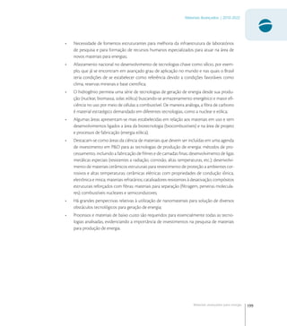 199
Materiais Avançados | 2010-2022
Materiais avançados para energia
• Necessidade de fomentos estruturantes para melhoria da infraestrutura de laboratórios
de pesquisa e para formação de recursos humanos especializados para atuar na área de
novos materiais para energias;
• Afastamento nacional no desenvolvimento de tecnologias chave como silício, por exem-
plo, que já se encontram em avançado grau de aplicação no mundo e nas quais o Brasil
teria condições de se estabelecer como referência devido a condições favoráveis como
clima, reservas minerais e base cientíﬁca;
• O hidrogênio permeia uma série de tecnologias de geração de energia desde sua produ-
ção (nuclear, biomassa, solar, eólica) buscando-se armazenamento energético e maior eﬁ-
ciência no uso por meio de células a combustível. De maneira análoga, a ﬁbra de carbono
é material estratégico demandado em diferentes tecnologias, como a nuclear e eólica;
• Algumas áreas apresentam-se mais estabelecidas em relação aos materiais em uso e tem
desenvolvimentos ligados a área da biotecnologia (biocombustíveis) e na área de projeto
e processos de fabricação (energia eólica);
• Destacam-se como áreas da ciência de materiais que devem ser incluídas em uma agenda
de investimento em P&D para as tecnologias de produção de energia: métodos de pro-
cessamento, incluindo a fabricação de ﬁlmes e de camadas ﬁnas; desenvolvimento de ligas
metálicas especiais (resistentes a radiação, corrosão, altas temperaturas, etc.); desenvolvi-
mento de materiais cerâmicos estruturais para revestimento de proteção a ambientes cor-
rosivos e altas temperaturas; cerâmicas elétricas com propriedades de condução iônica,
eletrônica e mista; materiais refratários; catalisadores resistentes à desativação; compósitos
estruturais reforçados com ﬁbras; materiais para separação (ﬁltragem, peneiras molecula-
res); combustíveis nucleares e semicondutores;
• Há grandes perspectivas relativas à utilização de nanomateriais para solução de diversos
obstáculos tecnológicos para geração de energia;
• Processos e materiais de baixo custo são requeridos para essencialmente todas as tecno-
logias analisadas, evidenciando a importância de investimentos na pesquisa de materiais
para produção de energia.
 