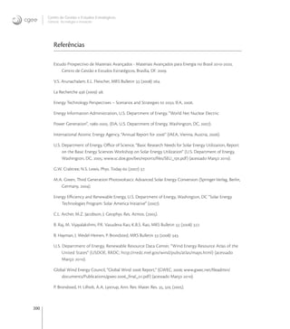200
Centro de Gestão e Estudos Estratégicos
Ciência, Tecnologia e Inovação
Referências
Estudo Prospectivo de Materiais Avançados - Materiais Avançados para Energia no Brasil -,
Centro de Gestão e Estudos Estratégicos, Brasília, DF. .
V.S. Arunachalam, E.L. Fleischer, MRS Bulletin  () .
La Recherche  () .
Energy Technology Perspectives – Scenarios and Strategies to , IEA, .
Energy Information Administration, U.S. Department of Energy, “World Net Nuclear Electric
Power Generation“, -. (EIA, U.S. Department of Energy, Washington, DC, ).
International Atomic Energy Agency, “Annual Report for “ (IAEA, Vienna, Austria, ).
U.S. Department of Energy, Oﬃce of Science, “Basic Research Needs for Solar Energy Utilization, Report
on the Basic Energy Sciences Workshop on Solar Energy Utilization“ (U.S. Department of Energy,
Washington, DC, ; www.sc.doe.gov/bes/reports/ﬁles/SEU_rpt.pdf) (acessado Março ).
G.W. Crabtree, N.S. Lewis, Phys. Today  () .
M.A. Green, Third Generation Photovoltaics: Advanced Solar Energy Conversion (Springer-Verlag, Berlin,
Germany, ).
Energy Eﬃciency and Renewable Energy, U.S. Department of Energy, Washington, DC “Solar Energy
Technologies Program: Solar America Initiative“ ().
C.L. Archer, M.Z. Jacobson, J. Geophys. Res. Atmos. ().
B. Raj, M. Vijayalakshmi, P.R. Vasudeva Rao, K.B.S. Rao, MRS Bulletin  () .
B. Hayman, J. Wedel-Heinen, P. Brondsted, MRS Bulletin  () .
U.S. Department of Energy, Renewable Resource Data Center, “Wind Energy Resource Atlas of the
United States“ (USDOE, RRDC; http://rredc.nrel.gov/wind/pubs/atlas/maps.html) (acessado
Março ).
Global Wind Energy Council, “Global Wind  Report,“ (GWEC, ; www.gwec.net/ﬁleadmin/
documents/Publications/gwec-_ﬁnal_.pdf) (acessado Março ).
P. Brondsted, H. Lilholt, A.A. Lystrup, Ann. Rev. Mater. Res. ,  ().
 