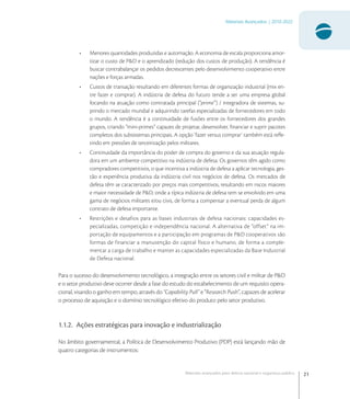 21
Materiais Avançados | 2010-2022
Materiais avançados para defesa nacional e segurança pública
• Menores quantidades produzidas e automação. A economia de escala proporciona amor-
tizar o custo de P&D e o aprendizado (redução dos custos de produção). A tendência é
buscar contrabalançar os pedidos decrescentes pelo desenvolvimento cooperativo entre
nações e forças armadas.
• Custos de transação resultando em diferentes formas de organização industrial (mix en-
tre fazer e comprar). A indústria de defesa do futuro tende a ser uma empresa global
focando na atuação como contratada principal (“prime”) / integradora de sistemas, su-
prindo o mercado mundial e adquirindo tarefas especializadas de fornecedores em todo
o mundo. A tendência é a continuidade de fusões entre os fornecedores dos grandes
grupos, criando “mini-primes” capazes de projetar, desenvolver, ﬁnanciar e suprir pacotes
completos dos subsistemas principais. A opção ‘fazer versus comprar’ também está reﬂe-
tindo em pressões de terceirização pelos militares.
• Continuidade da importância do poder de compra do governo e da sua atuação regula-
dora em um ambiente competitivo na indústria de defesa. Os governos têm agido como
compradores competitivos, o que incentiva a indústria de defesa a aplicar tecnologia, ges-
tão e experiência produtiva da indústria civil nos negócios de defesa. Os mercados de
defesa têm se caracterizado por preços mais competitivos, resultando em riscos maiores
e maior necessidade de P&D, onde a típica indústria de defesa tem se envolvido em uma
gama de negócios militares e/ou civis, de forma a compensar a eventual perda de algum
contrato de defesa importante.
• Restrições e desafios para as bases industriais de defesa nacionais: capacidades es-
pecializadas, competição e independência nacional. A alternativa de “offset” na im-
portação de equipamentos e a participação em programas de P&D cooperativos são
formas de financiar a manutenção do capital físico e humano, de forma a comple-
mentar a carga de trabalho e manter as capacidades especializadas da Base Industrial
de Defesa nacional.
Para o sucesso do desenvolvimento tecnológico, a integração entre os setores civil e militar de P&D
e o setor produtivo deve ocorrer desde a fase do estudo do estabelecimento de um requisito opera-
cional, visando o ganho em tempo, através do “Capability Pull” e “Research Push”, capazes de acelerar
o processo de aquisição e o domínio tecnológico efetivo do produto pelo setor produtivo.
1.1.2. Ações estratégicas para inovação e industrialização
No âmbito governamental, a Política de Desenvolvimento Produtivo (PDP) está lançando mão de
quatro categorias de instrumentos:
 