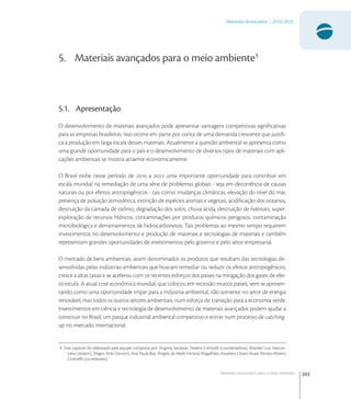 203
Materiais Avançados | 2010-2022
Materiais avançados para o meio ambiente
5. Materiais avançados para o meio ambiente1
5.1. Apresentação
O desenvolvimento de materiais avançados pode apresentar vantagens competitivas signiﬁcativas
para as empresas brasileiras. Isso ocorre em parte por conta de uma demanda crescente que justiﬁ-
ca a produção em larga escala desses materiais. Atualmente a questão ambiental se apresenta como
uma grande oportunidade para o país e o desenvolvimento de diversos tipos de materiais com apli-
cações ambientais se mostra atraente economicamente.
O Brasil exibe nesse período de  a  uma importante oportunidade para contribuir em
escala mundial na remediação de uma série de problemas globais - seja em decorrência de causas
naturais ou por efeitos antropogênicos - tais como: mudanças climáticas, elevação do nível do mar,
presença de poluição atmosférica, extinção de espécies animais e vegetais, acidiﬁcação dos oceanos,
destruição da camada de ozônio, degradação dos solos, chuva ácida, destruição de habitats, super-
exploração de recursos hídricos, contaminações por produtos químicos perigosos, contaminação
microbiológica e derramamentos de hidrocarbonetos. Tais problemas ao mesmo tempo requerem
investimentos no desenvolvimento e produção de materiais e tecnologias de materiais e também
representam grandes oportunidades de investimentos pelo governo e pelo setor empresarial.
O mercado de bens ambientais, assim denominados os produtos que resultam das tecnologias de-
senvolvidas pelas indústrias ambientais que buscam remediar ou reduzir os efeitos antropogênicos,
cresce a altas taxas e se acelerou com os recentes esforços dos países na mitigação dos gases de efei-
to estufa. A atual crise econômica mundial, que colocou em recessão muitos países, vem se apresen-
tando como uma oportunidade impar para a indústria ambiental, não somente no setor de energia
renovável, mas todos os outros setores ambientais, num esforço de transição para a economia verde.
Investimentos em ciência e tecnologia de desenvolvimento de materiais avançados podem ajudar a
constituir no Brasil, um parque industrial ambiental competitivo e entrar num processo de catching-
up no mercado internacional.
1 Este capitulo foi elaborado pela equipe composta por: Virgínia Sampaio Teixeira Ciminelli (coordenadora), Wander Luiz Vascon-
celos (relator), Shigeo Shiki (revisor), Ana Paula Bax, Ângela de Mello Ferreira Magalhães, Kwadwo Osseo-Asare, Renato Ribeiro
Ciminelli (co-relatores).
 
