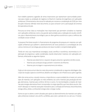 204
Centro de Gestão e Estudos Estratégicos
Ciência, Tecnologia e Inovação
Este trabalho apresenta sugestões de temas importantes que representam oportunidades poten-
ciais para criação ou ampliação de negócios no Brasil em materiais de engenharia com aplicações
ambientais. O levantamento dos temas foi realizado por iniciativa e coordenação do CGEE por meio
de ações indutoras referidas neste documento, as quais contaram com a participação de centenas
de especialistas do país.
Procurou-se tornar claras as motivações mais importantes que permitem considerar os materiais
com aplicações ambientais como uma grande oportunidade para a realização de estudos cientíﬁ-
cos, para o desenvolvimento tecnológico, para se obter ganhos econômicos e para a melhoria das
condições sociais no Brasil.
A proposta ﬁnal deste estudo é o ﬁnanciamento de programas de pesquisa em materiais com apli-
cações ambientais que acelerem o desenvolvimento de novos produtos e a consolidação de uma
cultura intensiva em tecnologia para produtos de classe mundial e competitividade global.
Tendo em vista suas importâncias estratégica, social, cientíﬁca e econômica, recomenda-se a im-
plantação de programas e ações coordenadas visando desenvolver materiais com aplicações am-
bientais, enfatizando os seguintes tópicos:
• Materiais para abatimento e sequestro de gases poluentes e geradores de efeito estufa.
• Materiais para produção de água potável e tratamento de eﬂuentes.
• Materiais para reciclagem e reaproveitamento de resíduos.
Cada um dos temas acima é descrito neste documento considerando as seguintes abordagens: des-
crição da situação; aspectos econômicos; desaﬁos tecnológicos e de infraestrutura; ações sugeridas.
Além dos temas acima, o estudo mostrou a importância e a oportunidade de se investir em outros
tipos de materiais, com aplicações no meio ambiente, tais como materiais para produção de ener-
gias alternativas, materiais para conforto térmico e outros. As recomendações a respeito de mate-
riais para energias alternativas foram incorporadas no artigo especíﬁco que trata deste assunto. Me-
recem destaque os materiais avançados necessários para a utilização de biomassa, biocombustíveis,
energia eólica, célula a combustível, energia solar e energia nuclear.
Estima-se que os valores a serem alocados para apoio ao desenvolvimento de materiais com aplica-
ções ambientais totalizam cerca de R , bilhões, para todo o período de  até . É interes-
 