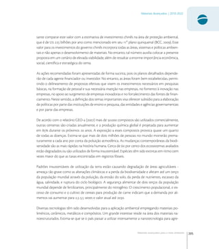 205
Materiais Avançados | 2010-2022
Materiais avançados para o meio ambiente
sante comparar este valor com a estimativa de investimento chinês na área de proteção ambiental,
que é de U  bilhões por ano como mencionado em seu  plano quinquenal (BCC, ). Esse
valor para os investimentos do governo chinês incorpora todas as áreas, sistemas e políticas ambien-
tais e não apenas o desenvolvimento de materiais. No entanto, tal número auxilia colocar a presente
proposta em um cenário de elevada viabilidade, além de ressaltar a enorme importância econômica,
social, cientíﬁca e estratégica do tema.
As ações recomendadas foram apresentadas de forma sucinta, pois os planos detalhados depende-
rão de cada agente ﬁnanciador ou investidor. No entanto, as áreas foram bem estabelecidas, permi-
tindo o delineamento de propostas efetivas que visem os investimentos necessários em pesquisas
básicas, na formação de pessoal e sua necessária inserção nas empresas, no fomento à inovação nas
empresas, no apoio ao surgimento de empresas inovadoras e no fortalecimento das fontes de ﬁnan-
ciamento. Neste sentido, a deﬁnição dos temas importantes visa oferecer subsídio para a elaboração
de políticas por parte das instituições de ensino e pesquisa, das entidades e agências governamentais
e por parte das empresas.
De acordo com o relatório GEO- () mais de . compostos são utilizados comercialmente,
outras centenas são criadas anualmente, e a produção química global é projetada para aumentar
em  durante os próximos  anos. A exposição a esses compostos provoca quase um quarto
de todas as doenças. Estima-se que mais de dois milhões de pessoas no mundo morrerão prema-
turamente a cada ano por conta da poluição atmosférica. As mudanças contemporâneas da biodi-
versidade são as mais rápidas na história humana. Cerca de  por cento dos ecossistemas avaliados
estão degradados ou são utilizados de forma insustentável. Espécies têm sido extintas em ritmo cem
vezes maior do que as taxas encontradas em registros fósseis.
Padrões insustentáveis de utilização da terra estão causando degradação de áreas agricultáveis -
ameaça tão grave como as alterações climáticas e a perda da biodiversidade e afetam até um terço
da população mundial através da poluição, da erosão do solo, da perda de nutrientes, escassez da
água, salinidade, e ruptura do ciclo biológico. A segurança alimentar de dois terços da população
mundial depende de fertilizantes, principalmente do nitrogênio. O crescimento populacional, o ex-
cesso de consumo e o cultivo de cereais para produção de carne indicam que a demanda por ali-
mentos vai aumentar para ,-, vezes o valor atual até .
Diversas tecnologias têm sido desenvolvidas para a aplicação ambiental empregando materiais po-
liméricos, cerâmicos, metálicos e compósitos. Um grande interesse reside na área dos materiais na-
noestruturados. Estima-se que se o país passar a utilizar intensamente a nanotecnologia para agre-
 