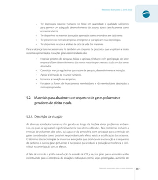 207
Materiais Avançados | 2010-2022
Materiais avançados para o meio ambiente
• Ter disponíveis recursos humanos no Brasil em quantidade e qualidade suﬁcientes
para permitir um adequado desenvolvimento do assunto tanto cientiﬁcamente como
economicamente.
• Ter disponíveis os materiais avançados apontados como prioritários em cada tema.
• Ter presentes no mercado empresas emergentes e que aplicam essas tecnologias.
• Ter disponíveis estudos e análises de ciclo de vida dos materiais.
Para se alcançar tais metas comuns, há também um conjunto de propostas que se aplicam a todos
os temas apresentados. As ações gerais recomendadas são:
• Financiar projetos de pesquisas básica e aplicada (inclusive com participação do setor
empresarial) em desenvolvimento dos novos materiais pertinentes a cada um dos temas
abordados.
• Consolidar marcos regulatórios que tratam de pesquisa, desenvolvimento e inovação.
• Apoiar a formação de recursos humanos.
• Fomentar a inovação nas empresas.
• Fortalecer as fontes de ﬁnanciamento reembolsáveis e não-reembolsáveis destinados a
instituições privadas.
5.2. Materiais para abatimento e sequestro de gases poluentes e
geradores de efeito estufa
5.2.1. Descrição da situação
As diversas atividades humanas têm gerado ao longo da história vários problemas ambien-
tais, os quais se agravaram significativamente nas últimas décadas. Tais problemas incluem a
emissão de poluentes dos solos, das águas e da atmosfera, com destaque para a emissão de
gases considerados como possíveis responsáveis pelo efeito estufa e acidificação dos oceanos.
O domínio das tecnologias de materiais avançados que promovam a separação e o sequestro
de carbono e outros gases poluentes é necessário para reduzir a poluição atmosférica e con-
tribuir na amenização de tais efeitos.
A falta de controle e a falha na redução da emissão de CO
e outros gases para a atmosfera estão
contribuindo para a ocorrência de situações indesejáveis como: secas prolongadas, aumento do
 