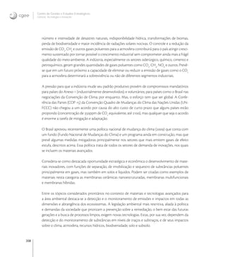 208
Centro de Gestão e Estudos Estratégicos
Ciência, Tecnologia e Inovação
número e intensidade de desastres naturais, indisponibilidade hídrica, transformações de biomas,
perda de biodiversidade e maior incidência de radiações solares nocivas. O controle e a redução da
emissão de CO
, CH
e outros gases poluentes para a atmosfera contribuirá para o país atingir cresci-
mento sustentado por tornar possível o crescimento industrial sem comprometer ainda mais a frágil
qualidade do meio-ambiente. A indústria, especialmente os setores siderúrgico, químico, cimento e
petroquímico, geram grandes quantidades de gases poluentes como CO
, CH
, NOX
e outros. Prevê-
se que em um futuro próximo a capacidade de eliminar ou reduzir a emissão de gases como o CO
para a atmosfera determinará a sobrevivência ou não de diferentes segmentos industriais.
A pressão para que a indústria mude seu padrão produtivo provém de compromissos mandatórios
para países do Anexo  (industrialmente desenvolvidos); e voluntários; para países como o Brasil nas
negociações da Convenção de Clima; por enquanto. Mas, o esforço tem que ser global. A Confe-
rência das Partes (COP ) da Convenção Quadro de Mudanças do Clima das Nações Unidas (UN-
FCCC) não chegou a um acordo por causa do alto custo de curto prazo que alguns países estão
propondo (concentração de ppm de CO
equivalente, até ), mas qualquer que seja o acordo
é enorme a tarefa de mitigação e adaptação.
O Brasil aprovou recentemente uma política nacional de mudança do clima () que conta com
um fundo (Fundo Nacional de Mudanças do Clima) e um programa ainda em construção, mas que
prevê algumas medidas mitigadoras principalmente nos setores que mais emitem gases de efeito
estufa, descritos acima. Essa política trata de todos os setores de demanda de inovações, nos quais
se incluem os materiais avançados.
Considera-se como destacada oportunidade estratégica e econômica o desenvolvimento de mate-
riais inovadores, com funções de separação, de imobilização e sequestro de substâncias poluentes
principalmente em gases, mas também em solos e líquidos. Podem ser citadas como exemplos de
materiais nesta categoria as membranas cerâmicas nanoestruturadas, membranas multifuncionais
e membranas híbridas.
Entre os tópicos considerados prioritários no contexto de materiais e tecnologias avançados para
a área ambiental destaca-se a detecção e o monitoramento de emissões e impactos em todas as
dimensões e abrangência dos ecossistemas. A legislação ambiental mais restritiva, aliada à política
e demandas da sociedade que priorizam a prevenção sobre a remediação, o bem estar das futuras
gerações e a busca de processos limpos, exigem novas tecnologias. Estas, por sua vez, dependem da
detecção e do monitoramento de substâncias em níveis de traços e subtraços, e de seus impactos
sobre o clima, atmosfera, recursos hídricos, biodiversidade, solo e subsolo.
 
