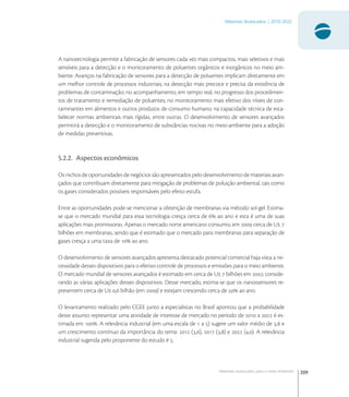 209
Materiais Avançados | 2010-2022
Materiais avançados para o meio ambiente
A nanotecnologia permite a fabricação de sensores cada vez mais compactos, mais seletivos e mais
sensíveis para a detecção e o monitoramento de poluentes orgânicos e inorgânicos no meio am-
biente. Avanços na fabricação de sensores para a detecção de poluentes implicam diretamente em
um melhor controle de processos industriais; na detecção mais precoce e precisa da existência de
problemas de contaminação; no acompanhamento, em tempo real, no progresso dos procedimen-
tos de tratamento e remediação de poluentes; no monitoramento mais efetivo dos níveis de con-
taminantes em alimentos e outros produtos de consumo humano; na capacidade técnica de esta-
belecer normas ambientais mais rígidas, entre outras. O desenvolvimento de sensores avançados
permitirá a detecção e o monitoramento de substâncias nocivas no meio-ambiente para a adoção
de medidas preventivas.
5.2.2. Aspectos econômicos
Os nichos de oportunidades de negócios são apresentados pelo desenvolvimento de materiais avan-
çados que contribuam diretamente para mitigação de problemas de poluição ambiental, tais como
os gases considerados possíveis responsáveis pelo efeito estufa.
Entre as oportunidades pode-se mencionar a obtenção de membranas via método sol-gel. Estima-
se que o mercado mundial para essa tecnologia cresça cerca de  ao ano e esta é uma de suas
aplicações mais promissoras. Apenas o mercado norte americano consumiu em  cerca de U 
bilhões em membranas, sendo que é estimado que o mercado para membranas para separação de
gases cresça a uma taxa de  ao ano.
O desenvolvimento de sensores avançados apresenta destacado potencial comercial haja vista a ne-
cessidade desses dispositivos para o efetivo controle de processos e emissões para o meio ambiente.
O mercado mundial de sensores avançados é estimado em cerca de U  bilhões em , conside-
rando as várias aplicações desses dispositivos. Desse mercado, estima-se que os nanossensores re-
presentem cerca de U , bilhão (em ) e estejam crescendo cerca de  ao ano.
O levantamento realizado pelo CGEE junto a especialistas no Brasil apontou que a probabilidade
deste assunto representar uma atividade de interesse de mercado no período de  a  é es-
timada em . A relevância industrial (em uma escala de  a ) sugere um valor médio de , e
um crescimento contínuo da importância do tema:  (,),  (,) e  (,). A relevância
industrial sugerida pelo proponente do estudo é .
 