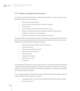 210
Centro de Gestão e Estudos Estratégicos
Ciência, Tecnologia e Inovação
5.2.3. Desaﬁos tecnológicos e de infraestrutura
Esta proposta surgiu das observações e contribuições de especialistas, os quais apontaram os se-
guintes tópicos de interesse trans-setorial:
• Membranas cerâmicas avançadas,
• Desenvolvimento de materiais a partir de resíduos industriais,
• Nanocompósitos,
• Nanotecnologia na produção de materiais de origem natural,
• Análise e caracterização de materiais avançados e respectivas matérias-primas,
• Produção sustentável de materiais avançados,
• Simulação computacional em ciência e engenharia de materiais.
Os sensores podem ser desenvolvidos e aplicados considerando vários elementos de entrada como
temperatura, posição, pressão, força, ﬂuxo, nível e presença de elementos químicos. Todas essas ha-
bilidades são de importância para as aplicações ambientais.
• Para esta proposta as tecnologias a serem dominadas são:
• Materiais adsorventes,
• Caracterização dos resíduos industriais,
• Desenvolvimento das membranas,
• Métodos de análise,
• Avaliação de desempenho,
• Análise do ciclo de vida,
• Catalisadores.
Há necessidade de formação de recursos humanos para atuar na área de materiais para abatimento
e sequestro de gases poluentes e geradores de efeito estufa. Uma forte interação com a indústria é
importante para que sejam formados pesquisadores que trabalhem nas empresas e sejam capazes
de desenvolver produtos inovadores.
Em uma análise preliminar são identiﬁcados como possíveis participantes desta proposta para exe-
cução de projetos de P&D as seguintes instituições:
• Universidades (UFMG, UFRJ, UFSCar, UnB, Unicamp, USP e outras ICTs, incluindo os Cefets),
• Institutos de Pesquisa e,
 