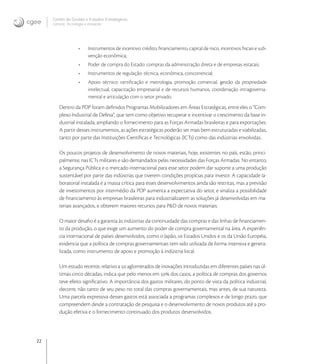 22
Centro de Gestão e Estudos Estratégicos
Ciência, Tecnologia e Inovação
• Instrumentos de incentivo: crédito, ﬁnanciamento, capital de risco, incentivos ﬁscais e sub-
venção econômica;
• Poder de compra do Estado: compras da administração direta e de empresas estatais;
• Instrumentos de regulação: técnica, econômica, concorrencial;
• Apoio técnico: certiﬁcação e metrologia, promoção comercial, gestão da propriedade
intelectual, capacitação empresarial e de recursos humanos, coordenação intragoverna-
mental e articulação com o setor privado.
Dentro da PDP foram deﬁnidos Programas Mobilizadores em Áreas Estratégicas, entre eles o “Com-
plexo Industrial de Defesa”, que tem como objetivo recuperar e incentivar o crescimento da base in-
dustrial instalada, ampliando o fornecimento para as Forças Armadas brasileiras e para exportações.
A partir desses instrumentos, as ações estratégicas poderão ser mais bem estruturadas e viabilizadas,
tanto por parte das Instituições Cientíﬁcas e Tecnológicas (ICTs) como das indústrias envolvidas.
Os poucos projetos de desenvolvimento de novos materiais, hoje, existentes no país, estão, princi-
palmente, nas ICTs militares e são demandados pelas necessidades das Forças Armadas. No entanto,
a Segurança Pública e o mercado internacional para esse setor podem dar suporte a uma produção
sustentável por parte das indústrias que tiverem condições propícias para investir. A capacidade la-
boratorial instalada e a massa crítica para esses desenvolvimentos ainda são restritas, mas a previsão
de investimentos por intermédio da PDP aumenta a expectativa do setor, e sinaliza a possibilidade
de ﬁnanciamento às empresas brasileiras para industrializarem as soluções já desenvolvidas em ma-
teriais avançados, e obterem maiores recursos para P&D de novos materiais.
O maior desaﬁo é a garantia às indústrias da continuidade das compras e das linhas de ﬁnanciamen-
to da produção, o que exige um aumento do poder de compra governamental na área. A experiên-
cia internacional de países desenvolvidos, como o Japão, os Estados Unidos e os da União Européia,
evidencia que a política de compras governamentais tem sido utilizada de forma intensiva e genera-
lizada, como instrumento de apoio e promoção à indústria local.
Um estudo recente, relativo a  aglomerados de inovações introduzidas em diferentes países nas úl-
timas cinco décadas, indica que pelo menos em  dos casos, a política de compras dos governos
teve efeito signiﬁcativo. A importância dos gastos militares, do ponto de vista da política industrial,
decorre, não tanto de seu peso no total das compras governamentais, mas antes, de sua natureza.
Uma parcela expressiva desses gastos está associada a programas complexos e de longo prazo, que
compreendem desde a contratação de pesquisa e o desenvolvimento de novos produtos até a pro-
dução efetiva e o fornecimento continuado dos produtos desenvolvidos.
 