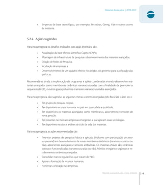 211
Materiais Avançados | 2010-2022
Materiais avançados para o meio ambiente
• Empresas de base tecnológica, por exemplo, Petrobras, Cemig, Vale e outros atores
da indústria.
5.2.4. Ações sugeridas
Para esta proposta os desaﬁos indicados para ação prioritária são:
• Atualização da base técnico-cientíﬁca: Capes e CNPq;
• Montagem de infraestrutura de pesquisa e desenvolvimento dos materiais avançados;
• Criação de Redes de Pesquisa;
• Incubação de empresas; e
• Desenvolvimento de um quadro efetivo nos órgãos do governo para a aplicação das
políticas.
Recomenda-se, ainda, a implantação de programas e ações coordenadas visando desenvolver ma-
teriais avançados como membranas cerâmicas nanoestruturadas com a ﬁnalidade de promover o
sequestro de CO
e outros gases poluentes e sensores nanoestruturados avançados.
Para esta proposta, são sugeridas as seguintes metas a serem alcançadas pelo Brasil até o ano :
• Ter grupos de pesquisa no país.
• Ter disponíveis recursos humanos no país em quantidade e qualidade.
• Ter disponíveis os materiais avançados como membranas, adsorventes e sensores de
nova geração.
• Ter presentes no mercado empresas emergentes e que aplicam essas tecnologias.
• Ter disponíveis estudos e análises de ciclo de vida dos materiais.
Para esta proposta as ações recomendadas são:
• Financiar projetos de pesquisas básica e aplicada (inclusive com participação do setor
empresarial) em desenvolvimento de novas membranas cerâmicas (nano-estruturadas ou
não), adsorventes avançados e sensores ambientais. Os materiais-chaves são: cerâmicas
porosas e funcionalizadas (nanoestruturadas ou não), híbridos inorgânico-orgânicos e re-
cobrimentos cerâmicos avançados.
• Consolidar marcos regulatórios que tratam de P&D.
• Apoiar a formação de recursos humanos.
• Fomentar a inovação nas empresas.
 