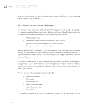 214
Centro de Gestão e Estudos Estratégicos
Ciência, Tecnologia e Inovação
um crescimento contínuo da importância do tema:  (,),  (,) e  (,). A relevância
industrial sugerida pelo proponente é .
5.3.3. Desaﬁos tecnológicos e de infraestrutura
Esta proposta contém elementos visando o desenvolvimento de um bem de mercado de importân-
cia estratégica para o país. Esta proposta surgiu das observações e contribuições de especialistas de
todo o país, os quais apontaram os seguintes tópicos de interesse trans-setorial:
• Materiais adsorventes;
• Materiais adsorventes para descontaminação de meios aquosos,
• Desenvolvimento de materiais a partir de resíduos industriais,
• Produção sustentável de materiais avançados.
Matrizes de origem natural ou sintética podem ser funcionalizadas por meio de grupos químicos es-
pecíﬁcos. Isso possibilita a fabricação de materiais nanoestruturados com grande capacidade de car-
regamento e seletividade em relação a várias espécies orgânicas e inorgânicas presentes em meios
aquosos e eﬂuentes.
Para acentuar o desempenho no que diz respeito à adsorção de metais dissolvidos em meios aquo-
sos é promissor o uso de cerâmicas porosas. Como exemplos desses materiais podem ser citados os
argilominerais naturais e sintéticos, óxidos duplos lamelares, zeólitas, vitrocerâmicas e os vidros de
elevada área superﬁcial.
Para esta proposta as tecnologias a serem dominadas são:
• Materiais adsorventes,
• Membranas,
• Métodos de análise,
• Avaliação de desempenho,
• Análise do ciclo de vida,
• Catalisadores.
Há necessidade de formação de recursos humanos para atuar na área de materiais adsorventes.
 