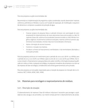 216
Centro de Gestão e Estudos Estratégicos
Ciência, Tecnologia e Inovação
Para esta proposta as ações recomendadas são:
Recomenda-se a implementação de programas e ações coordenadas visando desenvolver materiais
cerâmicos, poliméricos e híbridos e outros com funções de separação, de imobilização e sequestro
de elementos e compostos causadores de poluição da água.
Para esta proposta, as ações recomendadas são:
• Financiar projetos de pesquisas básica e aplicada (inclusive com participação do setor
empresarial) em desenvolvimento de novos adsorventes (nano-estruturados ou não). Os
materiais-chaves são: cerâmicas funcionalizadas (nanoestruturadas ou não), híbridos inor-
gânico-orgânicos, recobrimentos cerâmicos avançados, materiais cerâmicos porosos, argi-
lominerais funcionalizados, minerais industriais funcionalizados e biomassas.
• Apoiar a formação de recursos humanos.
• Fomentar a inovação nas empresas.
• Fortalecer as fontes de ﬁnanciamentos reembolsáveis e não-reembolsáveis destinados a
instituições privadas.
Para esta proposta, estima-se um investimento para o período de  a  de R  milhões, para
o período de  a  de R  milhões e para os anos de  a  de R  milhões. Tais re-
cursos incluem o ﬁnanciamento à pesquisa básica de caráter cientíﬁco, à formação de pessoal qualiﬁ-
cado em todos os níveis, à pesquisa tecnológica, às pesquisas inovadoras das empresas e ao start-up
de empresas de base tecnológica, considerando tanto fontes governamentais como privadas.
Para esta proposta as instituições responsáveis para a inserção da proposta no mercado são os mi-
nistérios: MCT, MMA, MDIC, MEC, MME.
5.4. Materiais para reciclagem e reaproveitamento de resíduos
5.4.1. Descrição da situação
O desenvolvimento de materiais à base de resíduos industriais é necessário para proteger a quali-
dade do solo, da água e da atmosfera, e ao mesmo tempo permitir o desenvolvimento de ativida-
 