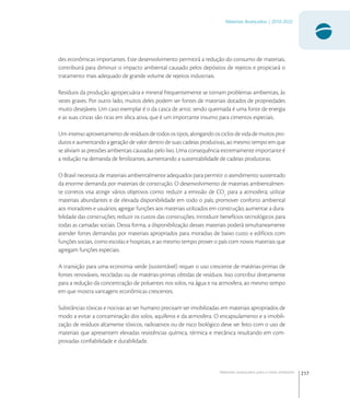 217
Materiais Avançados | 2010-2022
Materiais avançados para o meio ambiente
des econômicas importantes. Este desenvolvimento permitirá a redução do consumo de materiais,
contribuirá para diminuir o impacto ambiental causado pelos depósitos de rejeitos e propiciará o
tratamento mais adequado de grande volume de rejeitos industriais.
Resíduos da produção agropecuária e mineral frequentemente se tornam problemas ambientais, às
vezes graves. Por outro lado, muitos deles podem ser fontes de materiais dotados de propriedades
muito desejáveis. Um caso exemplar é o da casca de arroz: sendo queimada é uma fonte de energia
e as suas cinzas são ricas em sílica ativa, que é um importante insumo para cimentos especiais.
Um intenso aproveitamento de resíduos de todos os tipos, alongando os ciclos de vida de muitos pro-
dutos e aumentando a geração de valor dentro de suas cadeias produtivas, ao mesmo tempo em que
se aliviam as pressões ambientais causadas pelo lixo. Uma consequência extremamente importante é
a redução na demanda de fertilizantes, aumentando a sustentabilidade de cadeias produtoras.
O Brasil necessita de materiais ambientalmente adequados para permitir o atendimento sustentado
da enorme demanda por materiais de construção. O desenvolvimento de materiais ambientalmen-
te corretos visa atingir vários objetivos como: reduzir a emissão de CO
para a atmosfera; utilizar
materiais abundantes e de elevada disponibilidade em todo o país; promover conforto ambiental
aos moradores e usuários; agregar funções aos materiais utilizados em construção; aumentar a dura-
bilidade das construções; reduzir os custos das construções; introduzir benefícios tecnológicos para
todas as camadas sociais. Dessa forma, a disponibilização desses materiais poderá simultaneamente
atender fortes demandas por materiais apropriados para moradias de baixo custo e edifícios com
funções sociais, como escolas e hospitais, e ao mesmo tempo prover o país com novos materiais que
agregam funções especiais.
A transição para uma economia verde (sustentável) requer o uso crescente de matérias-primas de
fontes renováveis, recicladas ou de matérias-primas obtidas de resíduos. Isso contribui diretamente
para a redução da concentração de poluentes nos solos, na água e na atmosfera, ao mesmo tempo
em que mostra vantagens econômicas crescentes.
Substâncias tóxicas e nocivas ao ser humano precisam ser imobilizadas em materiais apropriados de
modo a evitar a contaminação dos solos, aquíferos e da atmosfera. O encapsulamento e a imobili-
zação de resíduos altamente tóxicos, radioativos ou de risco biológico deve ser feito com o uso de
materiais que apresentem elevadas resistências química, térmica e mecânica resultando em com-
provadas conﬁabilidade e durabilidade.
 