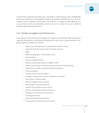 219
Materiais Avançados | 2010-2022
Materiais avançados para o meio ambiente
O levantamento realizado pelo CGEE junto a especialistas no Brasil apontou que a probabilidade
deste assunto representar uma atividade de interesse de mercado no período de  a  é es-
timada em . A relevância industrial (em uma escala de  a ) sugere um valor médio de , e
um crescimento contínuo da importância do tema:  (,),  (,) e  (,). A relevância
industrial sugerida pelo proponente é .
5.4.3. Desaﬁos tecnológicos e de infraestrutura
Esta proposta contém elementos de estratégia com enfoque trans-setorial para P&D. Esta proposta
surgiu das observações e contribuições de especialistas de todo o país, os quais apontaram os se-
guintes tópicos de interesse trans-setorial:
• Materiais para encapsulamento e imobilização de substâncias tóxicas,
• Desenvolvimento de materiais a partir de resíduos industriais,
• Argilas,
• Rejeitos do agronegócio e da produção mineral,
• Nanocompósitos,
• Ciclo do combustível nuclear,
• Materiais de penetração balística e blindagem nuclear,
• Análise e caracterização de materiais avançados e respectivas matérias primas,
• Membranas para células a combustível de baixa temperatura,
• Sensores avançados,
• Processamento de materiais a plasma,
• Simulação computacional em ciência e engenharia de materiais,
• Fibras ópticas microestruturadas,
• Materiais inteligentes para construção.
• As tecnologias a serem dominadas são:
• Análise e caracterização de novos materiais,
• Análise e caracterização de resíduos industriais,
• Simulação e monitoramento computacional,
• Tecnologia de sensores,
• Novos materiais para encapsulamento,
• Processamento de materiais a partir de resíduos.
 