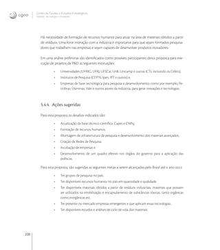 220
Centro de Gestão e Estudos Estratégicos
Ciência, Tecnologia e Inovação
Há necessidade de formação de recursos humanos para atuar na área de materiais obtidos a partir
de resíduos. Uma forte interação com a indústria é importante para que sejam formados pesquisa-
dores que trabalhem nas empresas e sejam capazes de desenvolver produtos inovadores.
Em uma análise preliminar são identiﬁcados como possíveis participantes desta proposta para exe-
cução de projetos de P&D as seguintes instituições:
• Universidades (UFMG, UFRJ, UFSCar, UnB, Unicamp e outras ICTs, incluindo os Cefets),
• Institutos de Pesquisa (CDTN, Ipen, IPT e outros) e
• Empresas de base tecnológica para pesquisa e desenvolvimento, como por exemplo, Pe-
trobras, Usiminas, Vale e outros atores da indústria, para gerar inovações e tecnologias.
5.4.4. Ações sugeridas
Para esta proposta os desaﬁos indicados são:
• Atualização da base técnico-cientíﬁca: Capes e CNPq;
• Formação de recursos humanos;
• Montagem de infraestrutura de pesquisa e desenvolvimento dos materiais avançados;
• Criação de Redes de Pesquisa;
• Incubação de empresas e
• Desenvolvimento de um quadro efetivo nos órgãos do governo para a aplicação das
políticas.
Para esta proposta, são sugeridas as seguintes metas a serem alcançadas pelo Brasil até o ano :
• Ter grupos de pesquisa no país.
• Ter disponíveis recursos humanos no país em quantidade e qualidade.
• Ter disponíveis materiais obtidos a partir de resíduos industriais, materiais que possam
ser utilizados na imobilização e encapsulamento de substâncias tóxicas, tanto orgânicas
como inorgânicas etc.
• Ter presente no mercado empresas emergentes e que aplicam essas tecnologias.
• Ter disponíveis estudos e análises de ciclo de vida dos materiais.
 