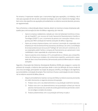 23
Materiais Avançados | 2010-2022
Materiais avançados para defesa nacional e segurança pública
No entanto, é importante ressaltar que o instrumento legal para aquisições, a Lei /, não é
claro para aquisição de itens de alto conteúdo tecnológico, tais como material de emprego militar,
bem como não especiﬁca tais aquisições primordialmente na indústria nacional, devendo, portanto,
ser regulamentado.
Para se fomentar a industrialização desses materiais, devem-se incentivar arranjos empresariais ade-
quados para a estruturação do setor de defesa e segurança, por meio de:
• Apoio às empresas isoladamente, realizado por meio da Subvenção Econômica à Inova-
ção da Finep/MCT, com recursos do Fundo Nacional de Desenvolvimento Cientíﬁco e
Tecnológico (FNDCT), com o incremento da parceria com instituições militares e de se-
gurança para P&D e produção de materiais avançados de defesa e segurança;
• Apoio aos arranjos empresa-empresa, com incentivo à promoção da cooperação entre
empresas por meio de diversas formas associativas e de alianças, tais como, a consolidação
de arranjos produtivos por estruturas de “holdings”, de “joint-ventures”, consórcios, etc. Es-
sas cooperações podem facilitar a conquista de ﬁnanciamentos por apresentarem maior
credibilidade e maior capacidade de cumprimento de metas;
• Apoio às parcerias entre empresas e ICTs, principalmente as militares, para compartilha-
mento da infraestrutura instalada e do conhecimento especíﬁco, aumentando a capaci-
dade de obter novos ﬁnanciamentos, demonstrando potencial diferenciado em materiais
avançados.
Segundo a Associação das Indústrias Aeroespaciais Brasileiras (AIAB), para assegurar o sucesso do
processo de inovação, a Indústria deve participar desde o início da deﬁnição da futura missão de
uma nova tecnologia, participando nas etapas de pesquisa cientíﬁca, tecnológica e de engenharia,
que antecederão a concepção do projeto. Para incentivar e buscar a participação do setor empresa-
rial na indústria nacional de defesa, deve-se:
• Adquirir primordialmente materiais e serviços de Defesa na indústria nacional, priorizando,
em ordem decrescente, os seguintes processos de aquisição:
1) Produto novo, com o seu desenvolvimento e a sua produção totalmente nacionais;
2) Produto novo com o seu desenvolvimento e as sua produção no Brasil, por meio de
parcerias internacionais e/ou através de acordos governamentais permitindo o domí-
nio tecnológico completo do produto.
3) Produto já desenvolvido, com a sua produção sob licença no país; e
 