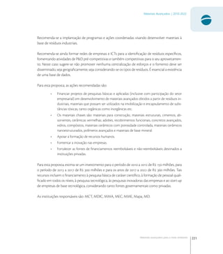 221
Materiais Avançados | 2010-2022
Materiais avançados para o meio ambiente
Recomenda-se a implantação de programas e ações coordenadas visando desenvolver materiais à
base de resíduos industriais.
Recomenda-se ainda formar redes de empresas e ICTs para a identiﬁcação de resíduos especíﬁcos,
fomentando atividades de P&D pré-competitivas e também competitivas para o seu aproveitamen-
to. Neste caso sugere-se não promover nenhuma centralização de esforços e o fomento deve ser
disseminado, seja geograﬁcamente, seja considerando-se os tipos de resíduos. É essencial a existência
de uma base de dados.
Para esta proposta, as ações recomendadas são:
• Financiar projetos de pesquisas básicas e aplicadas (inclusive com participação do setor
empresarial) em desenvolvimento de materiais avançados obtidos a partir de resíduos in-
dustriais, materiais que possam ser utilizados na imobilização e encapsulamento de subs-
tâncias tóxicas, tanto orgânicas como inorgânicas etc.
• Os materiais chaves são: materiais para construção, materiais estruturais, cimentos, ab-
sorventes, cerâmicas vermelhas, adobes, recobrimentos funcionais, concretos avançados,
vidros, compósitos, materiais cerâmicos com porosidade controlada, materiais cerâmicos
nanoestruturados, polímeros avançados e materiais de base mineral.
• Apoiar a formação de recursos humanos.
• Fomentar a inovação nas empresas.
• Fortalecer as fontes de ﬁnanciamentos reembolsáveis e não-reembolsáveis destinados a
instituições privadas.
Para esta proposta, estima-se um investimento para o período de  a  de R  milhões, para
o período de  a  de R  milhões e para os anos de  a  de R  milhões. Tais
recursos incluem o ﬁnanciamento à pesquisa básica de caráter cientíﬁco, à formação de pessoal quali-
ﬁcado em todos os níveis, à pesquisa tecnológica, às pesquisas inovadoras das empresas e ao start-up
de empresas de base tecnológica, considerando tanto fontes governamentais como privadas.
As instituições responsáveis são: MCT, MDIC, MMA, MEC, MME, Mapa, MD.
 