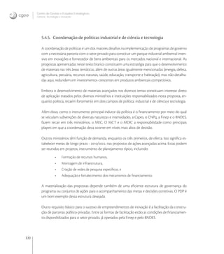 222
Centro de Gestão e Estudos Estratégicos
Ciência, Tecnologia e Inovação
5.4.5. Coordenação de políticas industrial e de ciência e tecnologia
A coordenação de políticas é um dos maiores desaﬁos na implementação de programas de governo
com a necessária parceria com o setor privado para constituir um parque industrial ambiental inten-
sivo em inovações e fornecedor de bens ambientais para os mercados nacional e internacional. As
propostas apresentadas neste texto branco constituem uma estratégia para que o desenvolvimento
de materiais nas três áreas temáticas, além de outras áreas igualmente mencionadas (energia, defesa,
agricultura, pecuária, recursos naturais, saúde, educação, transporte e habitação), mas não detalha-
das aqui, redundem em investimentos crescentes em produtos ambientais competitivos.
Embora o desenvolvimento de materiais avançados nos diversos temas constituam interesse direto
de aplicação tratados pelos diversos ministérios e instituições responsabilizados nesta proposta, en-
quanto política, recaem fortemente em dois campos de política: industrial e de ciência e tecnologia.
Além disso, como o instrumento principal indutor da política é o ﬁnanciamento por meio do qual
se veiculam subvenções de diversas naturezas e intensidades, a Capes, o CNPq, a Finep e o BNDES,
fazem recair em três ministérios, o MEC, O MCT e o MDIC a responsabilidade como principais
players em que a coordenação deva ocorrer em níveis mais altos de decisão.
Outros ministérios têm função de demanda, enquanto os três primeiros, de oferta. Isto signiﬁca es-
tabelecer metas de longo prazo - /, nas propostas de ações avançadas acima. Estas podem
ser reunidas em projetos, instrumento de planejamento típico, incluindo:
• Formação de recursos humanos,
• Montagem de infraestrutura,
• Criação de redes de pesquisa especíﬁcas, e
• Adequação e fortalecimento dos mecanismos de ﬁnanciamento.
A materialização das propostas depende também de uma eﬁciente estrutura de governança do
programa ou conjunto de ações para o acompanhamento das metas e decisões corretivas. O PDP é
um bom exemplo dessa estrutura desejada.
Outro requisito básico para o sucesso de empreendimentos de inovação é a facilitação da constru-
ção de parcerias público-privadas. Entre as formas de facilitação estão as condições de ﬁnanciamen-
to disponibilizados para o setor privado, já operados pela Finep e pelo BNDES.
 